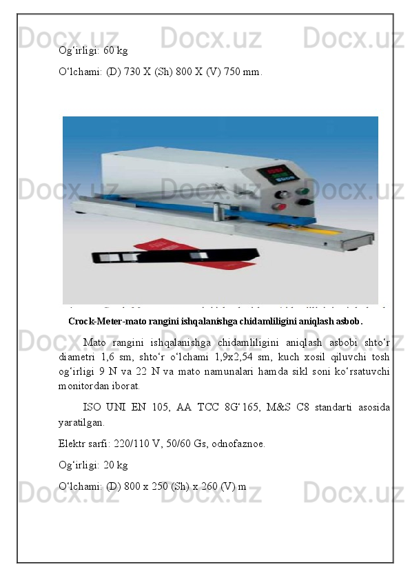 Og‘irligi: 60 kg
O‘lchami: (D) 730 X (Sh) 800 X (V) 750 mm.
    Crock-Meter-mato rangini ishqalanishga chidamliligini aniqlash asbob.
Mato   rangini   ishqalanishga   chidamliligini   aniqlash   asbobi   shto‘r
diametri   1,6   sm,   shto‘r   o‘lchami   1,9x2,54   sm,   kuch   xosil   qiluvchi   tosh
og‘irligi   9   N   va   22   N   va   mato   namunalari   hamda   sikl   soni   ko‘rsatuvchi
monitordan iborat.
ISO   UNI   EN   105,   AA   TCC   8G‘165,   M&S   C8   standarti   asosida
yaratilgan.
Elektr sarfi: 220/110 V, 50/60 Gs, odnofaznoe.
Og‘irligi: 20 kg
O‘lchami: (D) 800 x 250 (Sh) x 260 (V) m