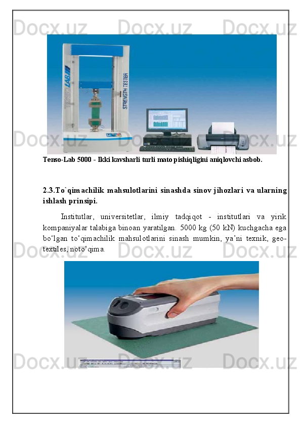 Tenso-Lab 5000 - Ikki kavsharli turli mato pishiqligini aniqlovchi asbob.
2.3.To`qimachilik  mahsulotlarini  sinashda  sinov jihozlari  va ularning
ishlash prinsipi.
Institutlar,   universitetlar,   ilmiy   tadqiqot   -   institutlari   va   yirik
kompaniyalar talabiga binoan yaratilgan. 5000 kg (50 kN) kuchgacha ega
bo‘lgan   to‘qimachilik   mahsulotlarini   sinash   mumkin,   ya’ni   texnik,   geo-
textiles, noto‘qima.