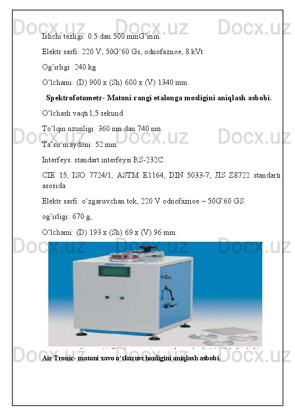 Ishchi tezligi: 0.5 dan 500 mmG‘min.
Elektr sarfi: 220 V, 50G‘60 Gs, odnofaznoe, 8 kVt 
Og‘irligi: 240 kg
O‘lchami: (D) 900 x (Sh) 600 x (V) 1340 mm.
  Spektrofotometr- Matoni rangi etalonga mosligini aniqlash asbobi.
O‘lchash vaqti1,5 sekund 
To‘lqin uzunligi: 360 nm dan 740 nm.
Ta’sir maydoni: 52 mm
Interfeys: standart interfeysi RS-232C.
CIE   15,   ISO   7724/1,   ASTM   E1164,   DIN   5033-7,   JIS   Z8722   standarti
asosida
Elektr sarfi: o‘zgaruvchan tok, 220 V odnofaznoe – 50G‘60 GS. 
og‘irligi: 670 g,
O‘lchami: (D) 193 x (Sh) 69 x (V) 96 mm.
 
Air Tronic- matoni xavo o‘tkazuvchanligini aniqlash asbobi.