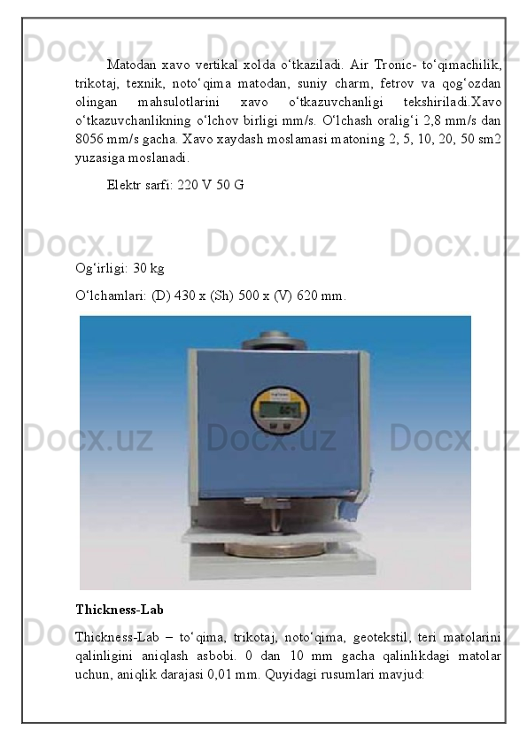 Matodan   xavo   vertikal   xolda   o‘tkaziladi.   Air   Tronic-   to‘qimachilik,
trikotaj,   texnik,   noto‘qima   matodan,   suniy   charm,   fetrov   va   qog‘ozdan
olingan   mahsulotlarini   xavo   o‘tkazuvchanligi   tekshiriladi.Xavo
o‘tkazuvchanlikning o‘lchov birligi mm/s. O‘lchash oralig‘i 2,8 mm/s dan
8056 mm/s gacha. Xavo xaydash moslamasi matoning 2, 5, 10, 20, 50 sm2
yuzasiga moslanadi.
Elektr sarfi: 220 V 50 G
Og‘irligi: 30 kg
O‘lchamlari: (D) 430 x (Sh) 500 x (V) 620 mm.
 
Thickness-Lab
Thickness-Lab   –   to‘qima,   trikotaj,   noto‘qima,   geotekstil,   teri   matolarini
qalinligini   aniqlash   asbobi.   0   dan   10   mm   gacha   qalinlikdagi   matolar
uchun, aniqlik darajasi 0,01 mm. Quyidagi rusumlari mavjud: