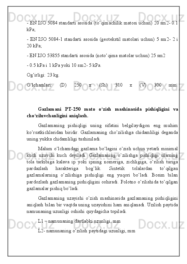 - EN ISO 5084 standarti asosida (to‘qimachilik matosi uchun) 20 sm2- 0.1
kPa;
- EN ISO 5084-1 standarti asosida (geotekstil matolari uchun) 5 sm2- 2 i
20 kPa;
- EN ISO 53855 standarti asosida (noto‘qima matolar uchun) 25 sm2
- 0.5 kPa i 1 kPa yoki 10 sm2- 5 kPa. 
Og‘irligi: 23 kg.
O‘lchamlari:   (D)   250   x   (Sh)   310   x   (V)   300   mm.
Gazlamani   PT-250   mato   o‘zish   mashinasida   pishiqligini   va
cho‘ziluvchanligini aniqlash.
Gazlamaning   pishiqligi   uning   sifatini   belgilaydigon   eng   muhim
ko‘rsatkichlaridan  biridir.  Gazlamaning  cho‘zilishga  chidamliligi  deganda
uning yukka chidamliligi tushiniladi.
Malum o‘lchamdagi gazlama bo‘lagini o‘zish uchun yetarli minimal
kuch   uzuvchi   kuch   deyiladi.   Gazlamaning   o‘zilishga   pishiqligi   ularning
tola   tarkibiga   kalava   ip   yoki   ipning   nomeriga,   zichligiga,   o‘rilish   turiga
pardazlash   harakteriga   bog‘lik.   Sintetik   tolalardan   to‘qilgan
gazlamalarning   o‘zilishiga   pishiqligi   eng   yuqori   bo‘ladi.   Bosim   bilan
pardozlash gazlamaning pishiqligini oshiradi. Polotno o‘rilishida to‘qilgan
gazlamalar pishiq bo‘ladi.
Gazlamaning   uzayishi   o‘zish   mashinasida   gazlamaning   pishiqligini
aniqlash bilan bir vaqtda uning uzayishini ham aniqlanadi. Uzilish paytida
namunaning uzunligi oshishi quydagicha topiladi.
L1 – namunaning dastlabki uzunligi, mm 
L2- namunaning o‘zilish paytidagi uzunligi, mm