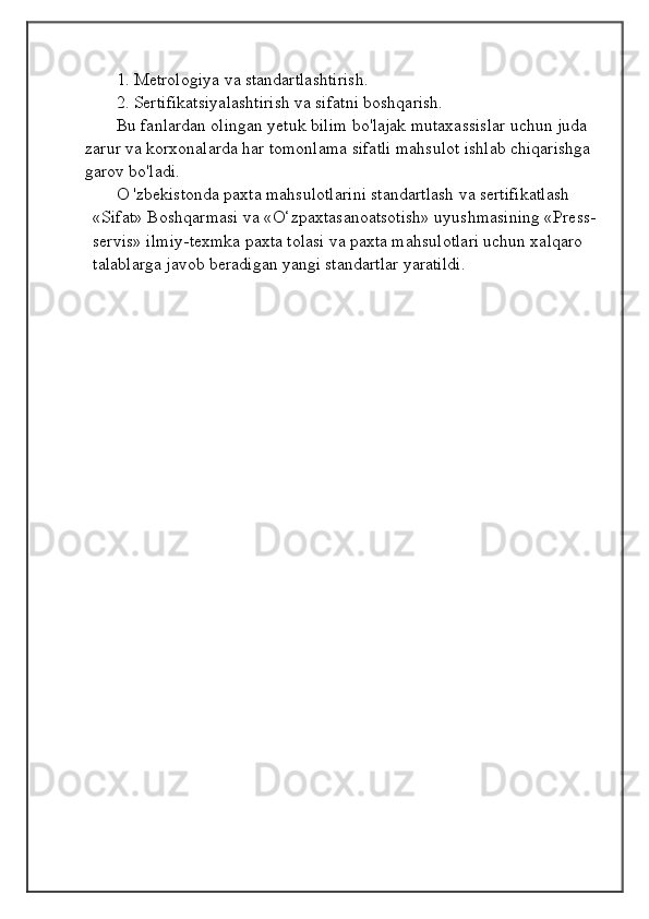 1. Metrologiya va standartlashtirish.
2. Sertifikatsiyalashtirish va sifatni boshqarish.
Bu fanlardan olingan yetuk bilim bo'lajak mutaxassislar uchun juda 
zarur va korxonalarda har tomonlama sifatli mahsulot ishlab chiqarishga 
garov bo'ladi.
O 'zbekistonda paxta mahsulotlarini standartlash va sertifikatlash 
«Sifat» Boshqarmasi va «O‘zpaxtasanoatsotish» uyushmasining «Press-
servis» ilmiy-texmka paxta tolasi va paxta mahsulotlari uchun xalqaro 
talablarga javob beradigan yangi standartlar yaratildi.