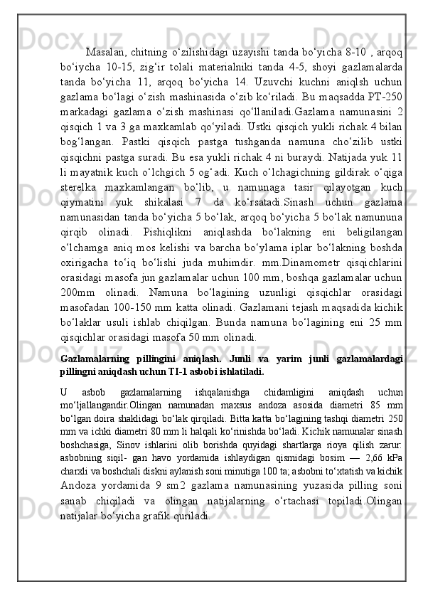 Masalan, chitning o‘zilishidagi uzayishi tanda bo‘yicha 8-10 , arqoq
bo‘iycha   10-15,   zig‘ir   tolali   materialniki   tanda   4-5,   shoyi   gazlamalarda
tanda   bo‘yicha   11,   arqoq   bo‘yicha   14.   Uzuvchi   kuchni   aniqlsh   uchun
gazlama bo‘lagi o‘zish mashinasida o‘zib ko‘riladi. Bu maqsadda PT-250
markadagi   gazlama   o‘zish   mashinasi   qo‘llaniladi.Gazlama   namunasini   2
qisqich 1 va 3 ga maxkamlab qo‘yiladi. Ustki qisqich yukli richak 4 bilan
bog‘langan.   Pastki   qisqich   pastga   tushganda   namuna   cho‘zilib   ustki
qisqichni pastga suradi. Bu esa yukli richak 4 ni buraydi. Natijada yuk 11
li mayatnik kuch o‘lchgich 5 og‘adi. Kuch o‘lchagichning gildirak o‘qiga
sterelka   maxkamlangan   bo‘lib,   u   namunaga   tasir   qilayotgan   kuch
qiymatini   yuk   shikalasi   7   da   ko‘rsatadi.Sinash   uchun   gazlama
namunasidan tanda bo‘yicha 5 bo‘lak, arqoq bo‘yicha 5 bo‘lak namununa
qirqib   olinadi.   Pishiqlikni   aniqlashda   bo‘lakning   eni   beligilangan
o‘lchamga   aniq   mos   kelishi   va   barcha   bo‘ylama   iplar   bo‘lakning   boshda
oxirigacha   to‘iq   bo‘lishi   juda   muhimdir.   mm.Dinamometr   qisqichlarini
orasidagi masofa jun gazlamalar uchun 100 mm, boshqa gazlamalar uchun
200mm   olinadi.   Namuna   bo‘lagining   uzunligi   qisqichlar   orasidagi
masofadan 100-150 mm katta olinadi. Gazlamani tejash maqsadida kichik
bo‘laklar   usuli   ishlab   chiqilgan.   Bunda   namuna   bo‘lagining   eni   25   mm
qisqichlar orasidagi masofa 50 mm olinadi.
Gazlamalarning   pillingini   aniqlash.   Junli   va   yarim   junli   gazlamalardagi
pillingni aniqdash uchun TI-1 asbobi ishlatiladi.
U   asbob   gazlamalarning   ishqalanishga   chidamligini   aniqdash   uchun
mo‘ljallangandir.Olingan   namunadan   maxsus   andoza   asosida   diametri   85   mm
bo‘lgan doira shaklidagi bo‘lak qirqiladi. Bitta katta bo‘lagining tashqi diametri 250
mm va ichki diametri 80 mm li halqali ko‘rinishda bo‘ladi. Kichik namunalar sinash
boshchasiga,   Sinov   ishlarini   olib   borishda   quyidagi   shartlarga   rioya   qilish   zarur:
asbobning   siqil-   gan   havo   yordamida   ishlaydigan   qismidagi   bosim   —   2,66   kPa
charxli va boshchali diskni aylanish soni minutiga 100 ta; asbobni to‘xtatish va kichik
Andoza   yordamida   9   sm2   gazlama   namunasining   yuzasida   pilling   soni
sanab   chiqiladi   va   olingan   natijalarning   o‘rtachasi   topiladi.Olingan
natijalar bo‘yicha grafik quriladi.