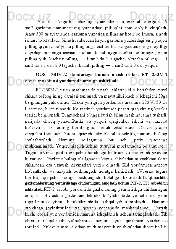 Abssissa o‘qiga boshchaning aylanishlar soni, ordinata o‘qiga esa 9
sm2   gazlama   namunasining   yuzasidagi   pillinglar   soni   qo‘yib   chiqiladi.
Agar 500 ta aylanishda gazlama yuzasida pillinglar hosil bo‘lmasa, sinash
ishlari to‘xtatiladi. Sinash ishlaridan keyin gazlama yuzasidagi en g yuqori
pilling qiymati bo‘yicha pillingning hosil bo‘lishida gazlamaning moyilligi
quyidagi   mezonga   asosan   aniqlanadi:   pillingga   duchor   bo‘lmagan,   ya’ni
pilling   yuk;   kuchsiz   pilling   —   1   sm2   da   1,0   gacha;   o‘rtacha   pilling   —   1
sm2 da 1,1 dan 2,0 tagacha; kuchli pilling — 1 sm2 da 2,0 dan yuqori.
GOST   3813-72   standartiga   binoan   o‘zish   ishlari   RT-   250M-2
o‘zish mashinasi yordamida amalga oshiriladi.
RT-250M-2   uzish   mashinasida   sinash   ishlarini   olib   borishdan   avval
shkala belbog‘ining darajasi tanlanadi va mayatnikli kuch o‘lchagichi 39ga
belgilangan yuk osiladi. Elektr yuritgich yordamida mashina 220 V, 50 Gs
li tarmoq, bilan ulanadi. Ko‘rsatkich yordamida pastki qisqichning kerakli
tezligi belgilanadi. Tugmachani o‘ngga burish bilan mashina ishga tushadi,
natijada   chiroq   yonadi.Pastki   va   yuqori   qisqichlar,   ishchi   va   nazorat
ko‘satkich   13   larning   boshlang‘ich   holati   tekshiriladi.   Dastak   yuqori
qisqichni  toxtatadi.  Yuqori qisqich  sekinlik  bilan  ochilib,  namuna bo‘lagi
joylashtiriladi.   Namuna   bo‘lagining   bir   uchi   patki   qisqichga
mahkamlanadi. Yuqori qisqich ushlab turuvchi moslamadan bo‘shatiladi.  
Tugma   «Vniz»   pastki   qisqichni   harakatga   keltiradi   va   cho‘zilish   jarayoni
kuzatiladi. Gazlama bulagi o‘zilgandan keyin, shkaladan mustahkamlik va
shkaladan   esa   uzayish   k,iymatlari   yozib   olinadi.   Kul   yordamida   nazorat
ko‘rsatkichi   va   uzayish   boshlangich   holatga   keltiriladi.   «Vverx»   tugma
bosilib,   qisqich   oldingi   boshlangich   holatiga   keltiriladi. To‘qimachilik
gazlamalarining yemirilishga chidamligini aniqlash uchun PIT-2, IT3 asboblari
ishlatiladi. PIT-2   asbobi   yordamida   gazlamaning   yemirilishga   chidamligini
aniqlash.   Bu   asbob   gazlamani   tekislik   bo‘yicha   bitta   yo‘nalishda,   ya’ni
ilgarilanma-qaytma   harakatlanishida   ishqalaydi.ta’minlaydi.   Namuna
stolchaga   joylashtiriladi   va   qisqich   yordamida   mahkamlanadi.   Tortish
kuchi orqali yuk yordamida namuna ishqalanish  uchun taranglashadi. Tik
chiziqli   ishqalanish   yo‘nalishida   namuna   yuk   qurilmasi   yordamida
tortiladi. Yuk qurilmasi o‘qdagi yukli mayatnik va shkaladan iborat bo‘lib,