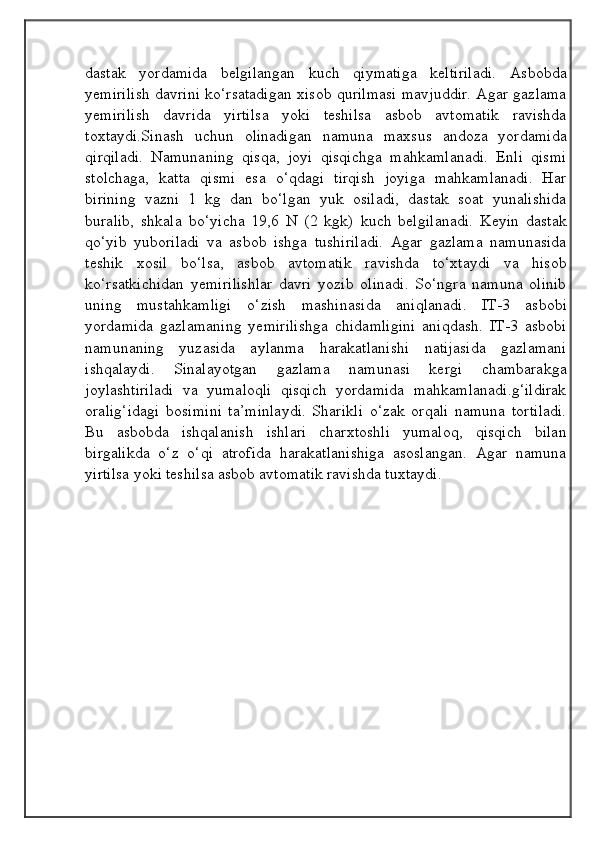 dastak   yordamida   belgilangan   kuch   qiymatiga   keltiriladi.   Asbobda
yemirilish davrini ko‘rsatadigan xisob qurilmasi mavjuddir. Agar gazlama
yemirilish   davrida   yirtilsa   yoki   teshilsa   asbob   avtomatik   ravishda
toxtaydi.Sinash   uchun   olinadigan   namuna   maxsus   andoza   yordamida
qirqiladi.   Namunaning   qisqa,   joyi   qisqichga   mahkamlanadi.   Enli   qismi
stolchaga,   katta   qismi   esa   o‘qdagi   tirqish   joyiga   mahkamlanadi.   Har
birining   vazni   1   kg   dan   bo‘lgan   yuk   osiladi,   dastak   soat   yunalishida
buralib,   shkala   bo‘yicha   19,6   N   (2   kgk)   kuch   belgilanadi.   Keyin   dastak
qo‘yib   yuboriladi   va   asbob   ishga   tushiriladi.   Agar   gazlama   namunasida
teshik   xosil   bo‘lsa,   asbob   avtomatik   ravishda   to‘xtaydi   va   hisob
ko‘rsatkichidan   yemirilishlar   davri   yozib   olinadi.   So‘ngra   namuna   olinib
uning   mustahkamligi   o‘zish   mashinasida   aniqlanadi.   IT-3   asbobi
yordamida   gazlamaning   yemirilishga   chidamligini   aniqdash.   IT-3   asbobi
namunaning   yuzasida   aylanma   harakatlanishi   natijasida   gazlamani
ishqalaydi.   Sinalayotgan   gazlama   namunasi   kergi   chambarakga
joylashtiriladi   va   yumaloqli   qisqich   yordamida   mahkamlanadi.g‘ildirak
oralig‘idagi   bosimini   ta’minlaydi.   Sharikli   o‘zak   orqali   namuna   tortiladi.
Bu   asbobda   ishqalanish   ishlari   charxtoshli   yumaloq,   qisqich   bilan
birgalikda   o‘z   o‘qi   atrofida   harakatlanishiga   asoslangan.   Agar   namuna
yirtilsa yoki teshilsa asbob avtomatik ravishda tuxtaydi.