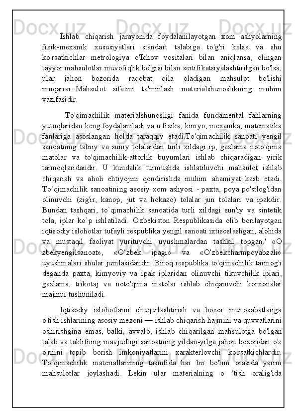 Ishlab   chiqarish   jarayonida   foydalanilayotgan   xom   ashyolarning
fizik-mexanik   xususiyatlari   standart   talabiga   to'g'ri   kelsa   va   shu
ko'rsatkichlar   metrologiya   o'Ichov   vositalari   bilan   aniqlansa,   olingan
tayyor mahsulotlar muvofiqlik belgisi bilan sertifikatsiyalashtirilgan bo'lsa,
ular   jahon   bozorida   raqobat   qila   oladigan   mahsulot   bo'lishi
muqarrar..Mahsulot   sifatini   ta'minlash   materialshunoslikning   muhim
vazifasidir.
  To'qimachilik   materialshunosligi   fanida   fundamental   fanlarning
yutuqlaridan keng foydalaniladi va u fizika, kimyo, mexanika, matematika
fanlariga   asoslangan   holda   taraqqiy   etadi.To'qimachilik   sanoati   yengil
sanoatning   tabiiy   va   suniy   tolalardan   turli   xildagi   ip,   gazlama   noto'qima
matolar   va   to'qimachilik-attorlik   buyumlari   ishlab   chiqaradigan   yirik
tarmoqlaridandir.   U   kundalik   turmushda   ishlatiluvchi   mahsulot   ishlab
chiqarish   va   aholi   ehtiyojini   qondirishda   muhim   ahamiyat   kasb   etadi.
To`qimachilik  sanoatining  asosiy  xom  ashyosi  - paxta, poya po'stlog'idan
olinuvchi   (zig'ir,   kanop,   jut   va   hokazo)   tolalar   jun   tolalari   va   ipakdir.
Bundan   tashqari,   to`qimachilik   sanoatida   turli   xildagi   sun'iy   va   sintetik
tola,   iplar   ko`p   ishlatiladi.   O'zbekiston   Respublikasida   olib   borilayotgan
iqtisodiy islohotlar tufayli respublika yengil sanoati ixtisoslashgan, alohida
va   mustaqil   faoliyat   yurituvchi   uyushmalardan   tashkil   topgan.'   «O
zbekyengilsanoat»,   «O‘zbek   ipagi»   va   «O‘zbekcharmpoyabzali»
uyushmalari  shular jumlasidandir. Biroq respublika  to'qimachilik tarmog'i
deganda   paxta,   kimyoviy   va   ipak   iplaridan   olinuvchi   tikuvchilik   ipiari,
gazlama,   trikotaj   va   noto'qima   matolar   ishlab   chiqaruvchi   korxonalar
majmui tushuniladi.
Iqtisodiy   islohotlarni   chuqurlashtirish   va   bozor   munosabatlariga
o'tish ishlarining asosiy mezoni — ishlab chiqarish hajmini va quvvatlarini
oshirishgina   emas,   balki,   avvalo,   ishlab   chiqarilgan   mahsulotga   bo'lgan
talab va taklifning mavjudligi sanoatning yildan-yilga jahon bozoridan o'z
o'rnini   topib   borish   imkoniyatlarini   xarakterlovchi   ko'rsatkichlardir.
To‘qimachilik   materiallarining   tasnifida   har   bir   bo'lim   orasida   yarim
mahsulotlar   joylashadi.   Lekin   ular   materialning   o   ‘tish   oralig'ida