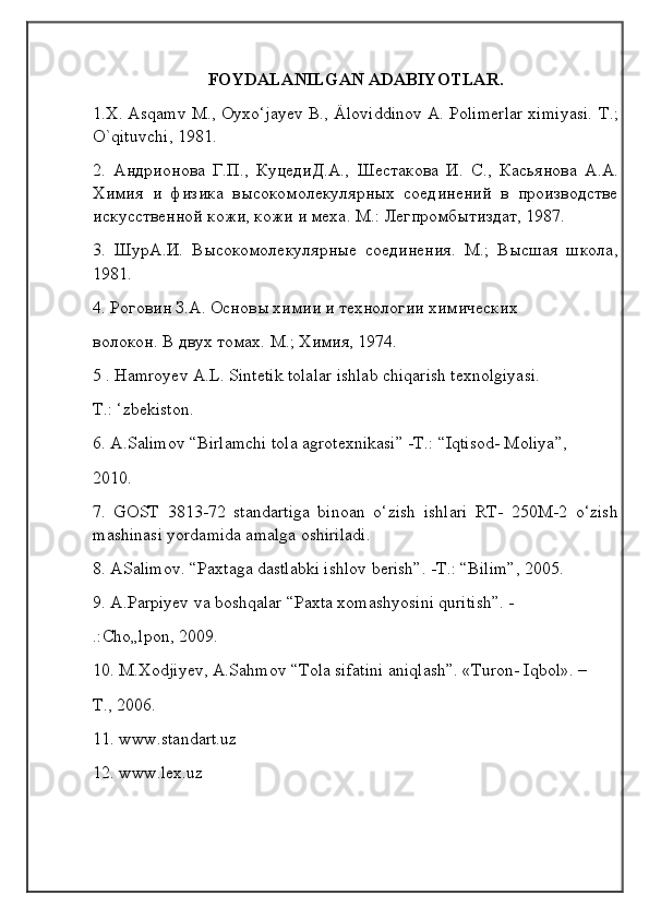                                            
                                                   
                                       
FOYDALANILGAN ADABIYOTLAR.
1.X. Asqamv M., Oyxo‘jayev В., Äloviddinov A. Polimerlar ximiyasi.   Т.;
O ` qituvchi , 1981.
2.   Андрионова   Г.П.,   КуцедиД.А.,   Шестакова   И.   C .,   Касьянова   A . A .
Химия   и   физика   высокомолекулярных   соединений   в   производстве
искусственной кожи, кожи и меха. М.: Легпромбытиздат, 1987.
3.   ШурА.И.   Высокомолекулярные   соединения.   М.;   Высшая   школа,
1981.
4. Роговин З.А. Основы химии и технологии химических 
волокон. В двух томах. М.; Химия, 1974.
5 . Hamroyev A.L. Sintetik tolalar ishlab chiqarish texnolgiyasi. 
Т.: ‘zbekiston.
6. A.Salimov “Birlamchi tola agrotexnikasi” -Т.: “Iqtisod- Moliya”, 
2010.
7.   GOST   3813-72   standartiga   binoan   o‘zish   ishlari   RT-   250M-2   o‘zish
mashinasi yordamida amalga oshiriladi.
8. ASalimov. “Paxtaga dastlabki ishlov berish”. -Т.: “Bilim”, 2005.
9. A.Parpiyev va boshqalar “Paxta xomashyosini quritish”. -
.:Cho„lpon, 2009.
10. M.Xodjiyev, A.Sahmov “Tola sifatini aniqlash”. «Turon- Iqbol». –
Т., 2006.
11. www.standart.uz
12. www.lex.uz 