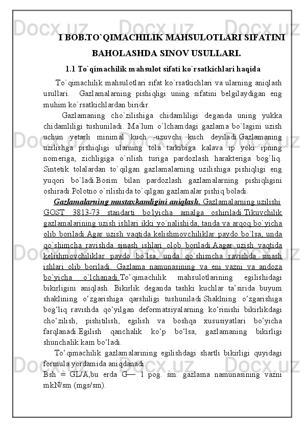                                            
                                                   
                                       
I BOB.TO`QIMACHILIK MAHSULOTLARI SIFATINI
BAHOLASHDA SINOV USULLARI.
1.1 To`qimachilik mahsulot sifati ko`rsatkichlari haqida
         To`qimachilik mahsulotlari sifat ko`rsatkichlari va ularning aniqlash
usullari.     Gazlamalarning   pishiqligi   uning   sifatini   belgilaydigan   eng
muhim ko`rsatkichlardan biridir. 
Gazlamaning   cho`zilishiga   chidamliligi   deganda   uning   yukka
chidamliligi   tushuniladi.   Ma`lum   o`lchamdagi   gazlama   bo`lagini   uzish
uchun   yetarli   minimal   kuch   -uzuvchi   kuch   deyiladi.Gazlamaning
uzilishga   pishiqligi   ularning   tola   tarkibiga   kalava   ip   yoki   ipning
nomeriga,   zichligiga   o`rilish   turiga   pardozlash   harakteriga   bog`liq.
Sintetik   tolalardan   to`qilgan   gazlamalarning   uzilishiga   pishiqligi   eng
yuqori   bo`ladi.Bosim   bilan   pardozlash   gazlamalarning   pishiqligini
oshiradi.Polotno o`rilishida to`qilgan gazlamalar pishiq boladi.
      Gazlamalarning mustaxkamligini aniqlash.     Gazlamalarning uzilishi   
GOST   3813-73   standarti   bo1yicha   amalga   oshiriladi.Tikuvchilik
gazlamalarining uzish ishlari ikki yo`nalishida, tanda va arqoq bo`yicha
olib   boriladi.Agar   uzish   vaqtida   kelishmovchiliklar   paydo   bo`lsa,   unda
qo`shimcha   ravishda   sinash   ishlari   olob   boriladi.Aagar   uzish   vaqtida
kelishmovchiliklar   paydo   bo`lsa,   unda   qo`shimcha   ravishda   sinash
ishlari   olib   boriladi.   Gazlama   namunasining   va   eni   vazni   va   andoza
bo`yicha   o`lchanadi. To’qimachilik   mahsulotlarining   egilishidagi
bikirligini   aniqlash.   Bikirlik   deganda   tashki   kuchlar   ta’sirida   buyum
shaklining   o‘zgarishiga   qarshiligi   tushuniladi.Shaklning   o‘zgarishiga
bog‘liq   ravishda   qo‘yilgan   deformatsiyalarning   ko‘rinishi   bikirlikdagi
cho‘zilish,   pishitilish,   egilish   va   boshqa   xususiyatlari   bo‘yicha
farqlanadi.Egilish   qanchalik   ko‘p   bo‘lsa,   gazlamaning   bikirligi
shunchalik kam bo‘ladi.
To‘qimachilik   gazlamalarining   egilishdagi   shartli   bikirligi   quyidagi
formula yordamida aniqdanadi:
Bsh   =   GL/A,bu   erda   G—   1   pog.   sm.   gazlama   namunasining   vazni
mkN/sm (mgs/sm). 