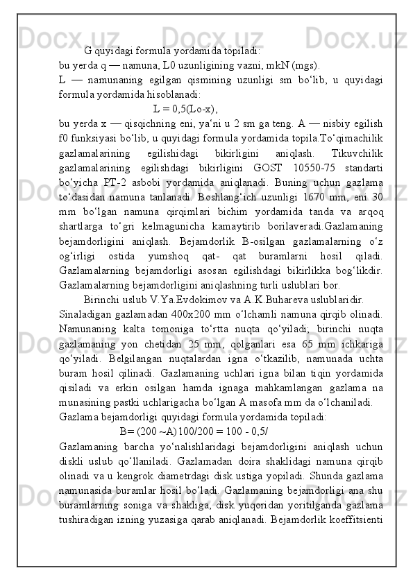 G quyidagi formula yordamida topiladi: 
bu yerda q — namuna, L0 uzunligining vazni, mkN (mgs).
L   —   namunaning   egilgan   qismining   uzunligi   sm   bo‘lib,   u   quyidagi
formula yordamida hisoblanadi:
                                  L = 0,5(Lo-x),
bu yerda x — qisqichning eni, ya‘ni u 2 sm ga teng. A — nisbiy egilish
f0 funksiyasi bo‘lib, u quyidagi formula yordamida topila.To‘qimachilik
gazlamalarining   egilishidagi   bikirligini   aniqlash.   Tikuvchilik
gazlamalarining   egilishdagi   bikirligini   GOST   10550-75   standarti
bo‘yicha   PT-2   asbobi   yordamida   aniqlanadi.   Buning   uchun   gazlama
to‘dasidan   namuna   tanlanadi.   Boshlang‘ich   uzunligi   1670   mm,   eni   30
mm   bo‘lgan   namuna   qirqimlari   bichim   yordamida   tanda   va   arqoq
shartlarga   to‘gri   kelmagunicha   kamaytirib   borilaveradi.Gazlamaning
bejamdorligini   aniqlash.   Bejamdorlik   B-osilgan   gazlamalarning   o‘z
og‘irligi   ostida   yumshoq   qat-   qat   buramlarni   hosil   qiladi.
Gazlamalarning   bejamdorligi   asosan   egilishdagi   bikirlikka   bog‘likdir.
Gazlamalarning bejamdorligini aniqlashning turli uslublari bor. 
Birinchi uslub V.Ya.Evdokimov va A.K.Buhareva uslublaridir.
Sinaladigan gazlamadan 400x200 mm o‘lchamli namuna qirqib olinadi.
Namunaning   kalta   tomoniga   to‘rtta   nuqta   qo‘yiladi;   birinchi   nuqta
gazlamaning   yon   chetidan   25   mm,   qolganlari   esa   65   mm   ichkariga
qo‘yiladi.   Belgilangan   nuqtalardan   igna   o‘tkazilib,   namunada   uchta
buram   hosil   qilinadi.   Gazlamaning   uchlari   igna   bilan   tiqin   yordamida
qisiladi   va   erkin   osilgan   hamda   ignaga   mahkamlangan   gazlama   na
munasining pastki uchlarigacha bo‘lgan A masofa mm da o‘lchaniladi.
Gazlama bejamdorligi quyidagi formula yordamida topiladi:
                      B= (200 ~A)100/200 = 100 - 0,5/   
Gazlamaning   barcha   yo‘nalishlaridagi   bejamdorligini   aniqlash   uchun
diskli   uslub   qo‘llaniladi.   Gazlamadan   doira   shaklidagi   namuna   qirqib
olinadi va u kengrok diametrdagi disk ustiga yopiladi. Shunda gazlama
namunasida   buramlar   hosil   bo‘ladi.   Gazlamaning   bejamdorligi   ana   shu
buramlarning   soniga   va   shakliga,   disk   yuqoridan   yoritilganda   gazlama
tushiradigan izning yuzasiga qarab aniqlanadi. Bejamdorlik koeffitsienti