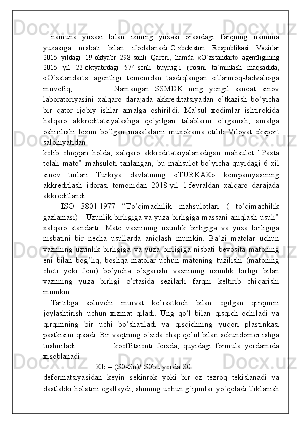                                            
                                                   
                                       
—namuna   yuzasi   bilan   izining   yuzasi   orasidagi   farqning   namuna
yuzasiga   nisbati   bilan   ifodalanadi. O`zbekiston   Respublikasi   Vazirlar
2015   yildagi   19-oktyabr   298-sonli   Qarori,   hamda   «O`zstandart»   agentligining
2015   yil   23-oktyabrdagi   574-sonli   buyrug’i   ijrosini   ta`minlash   maqsadida,
«O`zstandart»   agentligi   tomonidan   tasdiqlangan   «Tarmoq-Jadvali»ga
muvofiq,               Namangan   SSMDK   ning   yengil   sanoat   sinov
laboratoriyasini   xalqaro   darajada   akkreditatsiyadan   o`tkazish   bo`yicha
bir   qator   ijobiy   ishlar   amalga   oshirildi.   Ma`sul   xodimlar   ishtirokida
halqaro   akkreditatsiyalashga   qo`yilgan   talablarni   o`rganish,   amalga
oshirilishi   lozim   bo`lgan   masalalarni   muxokama   etilib   Viloyat   eksport
salohiyatidan 
kelib   chiqqan   holda,   xalqaro   akkreditatsiyalanadigan   mahsulot   “Paxta
tolali   mato”   mahsuloti   tanlangan,   bu   mahsulot   bo`yicha   quyidagi   6   xil
sinov   turlari   Turkiya   davlatining   «TURKAK»   kompaniyasining
akkreditlash   idorasi   tomonidan   2018-yil   1-fevraldan   xalqaro   darajada
akkreditlandi. 
ISO   3801:1977   “To’qimachilik   mahsulotlari   (   to’qimachilik
gazlamasi) - Uzunlik birligiga va yuza birligiga massani aniqlash usuli”
xalqaro   standarti.   Mato   vaznining   uzunlik   birligiga   va   yuza   birligiga
nisbatini   bir   necha   usullarda   aniqlash   mumkin.   Ba`zi   matolar   uchun
vaznning   uzunlik   birligiga   va   yuza   birligiga   nisbati   bevosita   matoning
eni   bilan   bog’liq,   boshqa   matolar   uchun   matoning   tuzilishi   (matoning
cheti   yoki   foni)   bo’yicha   o’zgarishi   vaznining   uzunlik   birligi   bilan
vaznning   yuza   birligi   o’rtasida   sezilarli   farqni   keltirib   chiqarishi
mumkin.
  Tartibga   soluvchi   murvat   ko‘rsatkich   bilan   egilgan   qirqimni
joylashtirish   uchun   xizmat   qiladi.   Ung   qo‘l   bilan   qisqich   ochiladi   va
qirqimning   bir   uchi   bo‘shatiladi   va   qisqichning   yuqori   plastinkasi
pastkisini qisadi. Bir vaqtning o‘zida chap qo‘ul bilan sekundomer ishga
tushiriladi                     koeffitsienti   foizda,   quyidagi   formula   yordamida
xisoblanadi:
                          Kb = (S0-Sn)/ S0bu yerda S0
deformatsiyasidan   keyin   sekinrok   yoki   bir   oz   tezroq   tekislanadi   va
dastlabki holatini egallaydi, shuning uchun g‘ijimlar yo‘qoladi.Tiklanish 