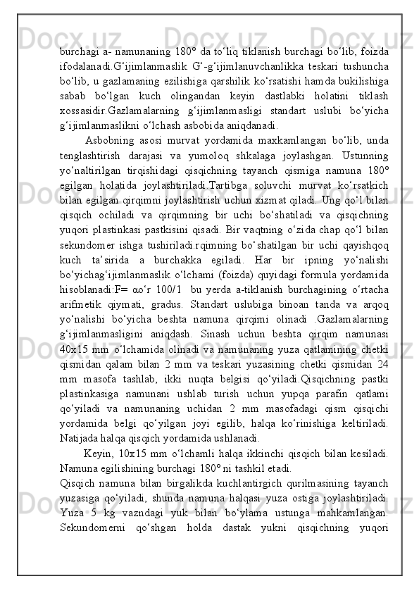                                            
                                                   
                                       
burchagi a- namunaning 180° da to‘liq tiklanish burchagi bo‘lib, foizda
ifodalanadi.G‘ijimlanmaslik   G‘-g‘ijimlanuvchanlikka   teskari   tushuncha
bo‘lib, u gazlamaning ezilishiga qarshilik ko‘rsatishi hamda bukilishiga
sabab   bo‘lgan   kuch   olingandan   keyin   dastlabki   holatini   tiklash
xossasidir.Gazlamalarning   g‘ijimlanmasligi   standart   uslubi   bo‘yicha
g‘ijimlanmaslikni o‘lchash asbobida aniqdanadi.
Asbobning   asosi   murvat   yordamida   maxkamlangan   bo‘lib,   unda
tenglashtirish   darajasi   va   yumoloq   shkalaga   joylashgan.   Ustunning
yo‘naltirilgan   tirqishidagi   qisqichning   tayanch   qismiga   namuna   180°
egilgan   holatida   joylashtiriladi.Tartibga   soluvchi   murvat   ko‘rsatkich
bilan egilgan qirqimni joylashtirish uchun xizmat qiladi. Ung qo‘l bilan
qisqich   ochiladi   va   qirqimning   bir   uchi   bo‘shatiladi   va   qisqichning
yuqori plastinkasi  pastkisini  qisadi. Bir vaqtning  o‘zida chap qo‘l bilan
sekundomer   ishga   tushiriladi.rqimning   bo‘shatilgan   bir   uchi   qayishqoq
kuch   ta’sirida   a   burchakka   egiladi.   Har   bir   ipning   yo‘nalishi
bo‘yichag‘ijimlanmaslik  o‘lchami  (foizda)  quyidagi  formula  yordamida
hisoblanadi:F=   αo‘r   100/1     bu   yerda   a-tiklanish   burchagining   o‘rtacha
arifmetik   qiymati,   gradus.   Standart   uslubiga   binoan   tanda   va   arqoq
yo‘nalishi   bo‘yicha   beshta   namuna   qirqimi   olinadi   .Gazlamalarning
g‘ijimlanmasligini   aniqdash.   Sinash   uchun   beshta   qirqim   namunasi
40x15   mm   o‘lchamida   olinadi   va   namunaning   yuza   qatlamining   chetki
qismidan   qalam   bilan   2   mm   va   teskari   yuzasining   chetki   qismidan   24
mm   masofa   tashlab,   ikki   nuqta   belgisi   qo‘yiladi.Qisqichning   pastki
plastinkasiga   namunani   ushlab   turish   uchun   yupqa   parafin   qatlami
qo‘yiladi   va   namunaning   uchidan   2   mm   masofadagi   qism   qisqichi
yordamida   belgi   qo‘yilgan   joyi   egilib,   halqa   ko‘rinishiga   keltiriladi.
Natijada halqa qisqich yordamida ushlanadi. 
            Keyin,  10x15  mm  o‘lchamli   halqa ikkinchi  qisqich   bilan  kesiladi.
Namuna egilishining burchagi 180° ni tashkil etadi. 
Qisqich   namuna   bilan   birgalikda   kuchlantirgich   qurilmasining   tayanch
yuzasiga   qo‘yiladi,   shunda   namuna   halqasi   yuza   ostiga   joylashtiriladi.
Yuza   5   kg   vazndagi   yuk   bilan   bo‘ylama   ustunga   mahkamlangan.
Sekundomerni   qo‘shgan   holda   dastak   yukni   qisqichning   yuqori 