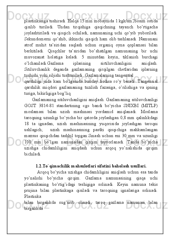                                            
                                                   
                                       
plastinkasiga tushiradi. Halqa 15 min mobaynida 1 kgk/sm2bosim ostida
qisilib   turiladi.   Undan   tirqishiga   qisqichning   tayanch   bo‘rtigacha
joylashtiriladi   va   qisqich   ochiladi,   namunaning   uchi   qo‘yib   yuboriladi.
Sekundomerni qo‘shib, ikkinchi qisqich ham olib tashlanadi. Namunani
atrof   muhit   ta’siridan   saqlash   uchun   organiq   oyna   qoplamasi   bilan
berkitiladi.   Qisqchlar   ta’siridan   bo‘shatilgan   namunaning   bir   uchi
muvozanat   holatiga   keladi.   5   minutdan   keyin,   tiklanish   burchagi
o‘lchaniladi.Gazlama   iplarining   sirtiluvchanligini   aniqlash.
Sitiluvchanlik   deganda   gazlamaning   qirqilgan   chetlaridan   iplarning
tushishi yoki siljishi tushuniladi. Gazlamalarning tangensial 
qarshiligi   juda   kam   bo‘lganida   bunday   hodisa   ro‘y   beradi.   Tangensial
qarshilik   miqdori   gazlamaning   tuzilish   fazasiga,   o‘rilishiga   va   ipning
turiga, bikirligiga bog‘liq.
       Gazlamaning sitiluvchanligini aniqlash. Gazlamaning sitiluvchanligi
GOST   3814-81   standartining   «g»   bandi   bo‘yicha   SNIXBI   (MITLP)
moslamasi   bilan   uzish   mashinasi   yordamid   aniqlanadi.   Moslama
taroqning uzunligi bo‘yicha bir qatorda joylashgan 0,8 mm qalinlikdagi
18   ta   ignadan,   uzish   mashinasining   yuqorisida   joylashgan   taroqni
ushlagich;     uzish   mashinasining   pastki   qisqichiga   mahkamlangan
maxsus  qisqichdan  tashkil  topgan.Sinash  uchun eni  30 mm  va uzunligi
100   mm   bo‘lgan   namunadan   qirqim   tayyorlanadi.   Tanda   bo‘yicha
uzishga   chidamliligini   aniqdash   uchun   arqoq   yo‘nalishida   qirqim
bichiladi.   
1.2.To`qimachilik mahsulotlari sifatini baholash usullari.
                Arqoq bo‘yicha  uzishga  chidamliligini  aniqlash   uchun esa  tanda
yo‘nalishi   bo‘yicha   qirqim.   Gazlama   namunasining   qisqa   uchi
plastinkaning   bo‘rtig‘idagi   teshigiga   solinadi.   Keyin   namuna   tekis
prujina   bilan   plastinkaga   qisiladi   va   taroqning   ignalariga   solinadi.
Plastinka 
bilan   birgalikda   sug‘urib   olinadi,   taroq   gazlama   namunasi   bilan
birgalikda          