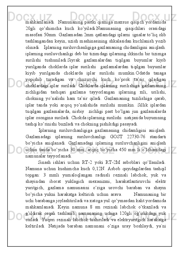 mahkamlanadi.   Namunaning pastki qismiga maxsus qisqich yordamida
20gli   qo‘shimcha   kuch   ko‘yiladi.Namunaning   qisqichlari   orasidagi
masofasi 50mm.  Gazlamadan 2mm qatlamdagi iplarni  ignalar to‘liq olib
tashlangandan keyin, uzish mashinasining shkalasidan kuchlanish yozib
olinadi.   Iplarning suriluvchanligiga gazlamaning chidamligini aniqlash.
iplarning suriluvchanligi deb bir tizimdagi iplarning ikkinchi bir tizimga
surilishi   tushuniladi.Siyrak   gazlamalardan   tiqilgan   buyumlar   kiyib
yurilganda   choklarda   iplar   surilishi     gazlamalardan   tiqilgan   buyumlar
kiyib   yurilganda   choklarda   iplar   surilishi   mumkin.Odatda   tanaga
yopishib   turadigan   va   chuzuvchi   kuch   ko‘prok   ta‘sir   qiladigan
choklardagi   iplar   suriladi.   Choklarda   iplarning   surilishiga   gazlamaning
zichligidan   tashqari   gazlama   tayyorlangan   iplarning   xili,   urilishi,
chokning   yo‘nalishi   ham   ta‘sir   qiladi.   Gazlamaning   tuzilishiga   qarab,
iplar   tanda   yoki   arqoq   yo‘nalishida   surilishi   mumkin.   Sillik   iplardan
tuqilgan   gazlamalarda,   nisbiy     zichligi   past   bo‘lgan   jun   gazlamalarda
iplar osongina suriladi. Chokda iplarning surilishi  natijasida buyumning
tashqi ko‘rinishi buziladi va chokning pishikdigi pasayadi.
          Iplarning   suriluvchanligiga   gazlamaning   chidamligini   aniqlash.
Gazlamadagi   iplarning   suriluvchanligi   GOST   22730-76   standarti
bo‘yicha   aniqlanadi.   Gazlamadagi   iplarning   suriluvchanligini   aniqlash
uchun   tanda   bo‘yicha   30   mm,   arqoq   bo‘yicha   450   mm   li   o‘lchamdagi
namunalar tayyorlanadi.
          Sinash   ishlari   uchun   RT-2   yoki   RT-2M   asboblari   qo‘llaniladi.
Namuna   uchun   kushimcha   kuch   0,12N.   Asbob   quyidagilardan   tashqil
topgan:   3   mmli   yumaloqlangan   radiusli   rezinali   labchok,   yuk   va
shayindan   iborat   yuklagich   mexanizmi,   harakatlantiruvchi   elektr
yuritgich,   gazlama   namunasini   o‘ziga   urovchi   baraban   va   shayin
bo‘yicha   yukni   harakatga   keltirish   uchun   arava. 	      Namunaning   bir
uchi barabanga joylashtiriladi va xatoga yul qo‘ymasdan kalit yordamida
mahkamlanadi.   Keyin   namuna   8   sm   rezinali   labchok   o‘tkaziladi   va
g‘ildirak   orqali   tashlanib,   namunaning   uchiga   120gli   og‘irlikdagi   yuk
osiladi.   Yuqori   rezinali   labchok   tushiriladi   va   elektryuritgich   harakatga
keltiriladi.   Natijada   baraban   namunani   o‘ziga   uray   boshlaydi,   ya`ni