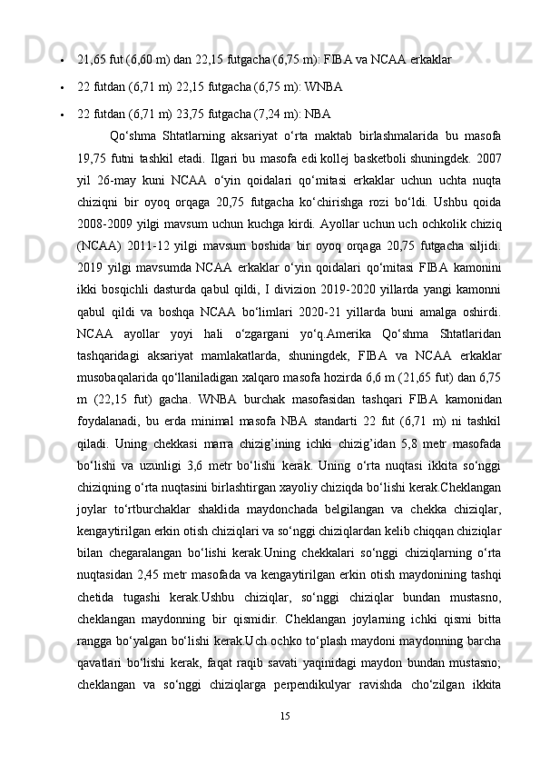  21,65 fut (6,60 m) dan 22,15 futgacha (6,75 m): FIBA  va NCAA erkaklar
 22 futdan (6,71 m) 22,15 futgacha (6,75 m): WNBA
 22 futdan (6,71 m) 23,75 futgacha (7,24 m): NBA
Qo‘shma   Shtatlarning   aksariyat   o‘rta   maktab   birlashmalarida   bu   masofa
19,75   futni   tashkil   etadi.   Ilgari   bu   masofa   edi   kollej   basketboli   shuningdek.   2007
yil   26-may   kuni   NCAA   o‘yin   qoidalari   qo‘mitasi   erkaklar   uchun   uchta   nuqta
chiziqni   bir   oyoq   orqaga   20,75   futgacha   ko‘chirishga   rozi   bo‘ldi.   Ushbu   qoida
2008-2009 yilgi  mavsum  uchun kuchga kirdi. Ayollar  uchun uch  ochkolik chiziq
(NCAA)   2011-12   yilgi   mavsum   boshida   bir   oyoq   orqaga   20,75   futgacha   siljidi.
2019   yilgi   mavsumda   NCAA   erkaklar   o‘yin   qoidalari   qo‘mitasi   FIBA   kamonini
ikki   bosqichli   dasturda   qabul   qildi,   I   divizion   2019-2020   yillarda   yangi   kamonni
qabul   qildi   va   boshqa   NCAA   bo‘limlari   2020-21   yillarda   buni   amalga   oshirdi.
NCAA   ayollar   yoyi   hali   o‘zgargani   yo‘q.Amerika   Qo‘shma   Shtatlaridan
tashqaridagi   aksariyat   mamlakatlarda,   shuningdek,   FIBA   va   NCAA   erkaklar
musobaqalarida qo‘llaniladigan xalqaro masofa hozirda 6,6 m (21,65 fut) dan 6,75
m   (22,15   fut)   gacha.   WNBA   burchak   masofasidan   tashqari   FIBA   kamonidan
foydalanadi,   bu   erda   minimal   masofa   NBA   standarti   22   fut   (6,71   m)   ni   tashkil
qiladi.   Uning   chekkasi   marra   chizig’ining   ichki   chizig’idan   5,8   metr   masofada
bo‘lishi   va   uzunligi   3,6   metr   bo‘lishi   kerak.   Uning   o‘rta   nuqtasi   ikkita   so‘nggi
chiziqning o‘rta nuqtasini birlashtirgan xayoliy chiziqda bo‘lishi kerak.Cheklangan
joylar   to‘rtburchaklar   shaklida   maydonchada   belgilangan   va   chekka   chiziqlar,
kengaytirilgan erkin otish chiziqlari va so‘nggi chiziqlardan kelib chiqqan chiziqlar
bilan   chegaralangan   bo‘lishi   kerak.Uning   chekkalari   so‘nggi   chiziqlarning   o‘rta
nuqtasidan   2,45   metr   masofada   va   kengaytirilgan   erkin   otish   maydonining   tashqi
chetida   tugashi   kerak.Ushbu   chiziqlar,   so‘nggi   chiziqlar   bundan   mustasno,
cheklangan   maydonning   bir   qismidir.   Cheklangan   joylarning   ichki   qismi   bitta
rangga bo‘yalgan bo‘lishi kerak.Uch ochko to‘plash maydoni maydonning barcha
qavatlari   bo‘lishi   kerak,   faqat   raqib   savati   yaqinidagi   maydon   bundan   mustasno;
cheklangan   va   so‘nggi   chiziqlarga   perpendikulyar   ravishda   cho‘zilgan   ikkita
15