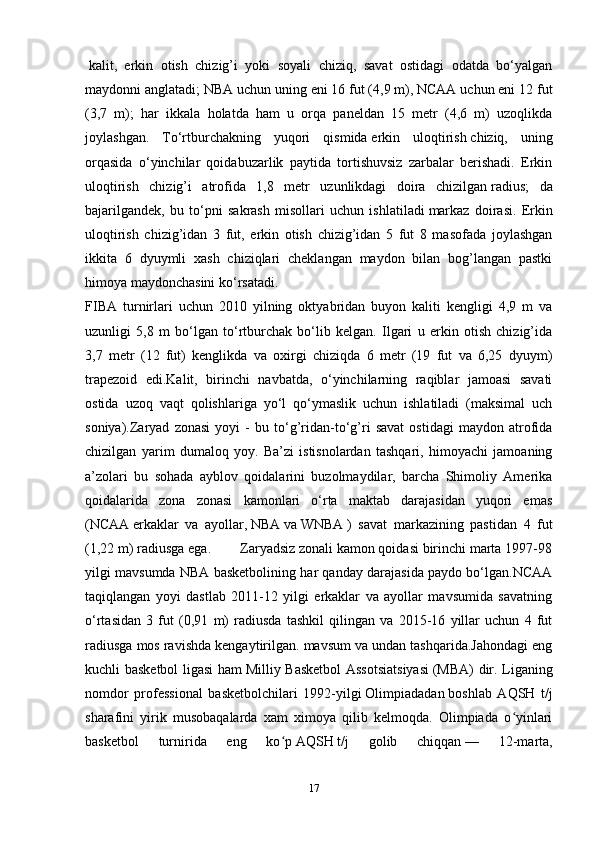   kalit ,   erkin   otish   chizig’i   yoki   soyali   chiziq,   savat   ostidagi   odatda   bo‘yalgan
maydonni anglatadi; NBA uchun uning eni 16 fut (4,9 m), NCAA uchun eni 12 fut
(3,7   m);   har   ikkala   holatda   ham   u   orqa   paneldan   15   metr   (4,6   m)   uzoqlikda
joylashgan.   To‘rtburchakning   yuqori   qismida   erkin   uloqtirish   chiziq,   uning
orqasida   o‘yinchilar   qoidabuzarlik   paytida   tortishuvsiz   zarbalar   berishadi.   Erkin
uloqtirish   chizig’i   atrofida   1,8   metr   uzunlikdagi   doira   chizilgan   radius ;   da
bajarilgandek,   bu   to‘pni   sakrash   misollari   uchun   ishlatiladi   markaz   doirasi .   Erkin
uloqtirish   chizig’idan   3   fut,   erkin   otish   chizig’idan   5   fut   8   masofada   joylashgan
ikkita   6   dyuymli   xash   chiziqlari   cheklangan   maydon   bilan   bog’langan   pastki
himoya maydonchasini ko‘rsatadi.
FIBA   turnirlari   uchun   2010   yilning   oktyabridan   buyon   kaliti   kengligi   4,9   m   va
uzunligi   5,8   m   bo‘lgan   to‘rtburchak   bo‘lib   kelgan.   Ilgari   u   erkin   otish   chizig’ida
3,7   metr   (12   fut)   kenglikda   va   oxirgi   chiziqda   6   metr   (19   fut   va   6,25   dyuym)
trapezoid   edi.Kalit,   birinchi   navbatda,   o‘yinchilarning   raqiblar   jamoasi   savati
ostida   uzoq   vaqt   qolishlariga   yo‘l   qo‘ymaslik   uchun   ishlatiladi   (maksimal   uch
soniya).Zaryad   zonasi   yoyi   -   bu   to‘g’ridan-to‘g’ri   savat   ostidagi   maydon   atrofida
chizilgan   yarim   dumaloq   yoy.   Ba’zi   istisnolardan   tashqari,   himoyachi   jamoaning
a’zolari   bu   sohada   ayblov   qoidalarini   buzolmaydilar,   barcha   Shimoliy   Amerika
qoidalarida   zona   zonasi   kamonlari   o‘rta   maktab   darajasidan   yuqori   emas
( NCAA   erkaklar   va   ayollar,   NBA   va   WNBA   )   savat   markazining   pastidan   4   fut
(1,22 m) radiusga ega.        Zaryadsiz zonali kamon qoidasi birinchi marta 1997-98
yilgi mavsumda NBA basketbolining har qanday darajasida paydo bo‘lgan.NCAA
taqiqlangan   yoyi   dastlab   2011-12   yilgi   erkaklar   va   ayollar   mavsumida   savatning
o‘rtasidan   3   fut   (0,91   m)   radiusda   tashkil   qilingan   va   2015-16   yillar   uchun   4   fut
radiusga mos ravishda kengaytirilgan. mavsum va undan tashqarida.Jahondagi eng
kuchli basketbol ligasi ham   Milliy Basketbol  Assotsiatsiyasi   (MBA) dir. Liganing
nomdor   professional   basketbolchilari   1992-yilgi   Olimpiadadan   boshlab   AQSH   t/j
sharafini   yirik   musobaqalarda   xam   ximoya   qilib   kelmoqda.   Olimpiada   o yinlariʻ
basketbol   turnirida   eng   ko p	
ʻ   AQSH   t/j   golib   chiqqan   —   12-marta,
17 