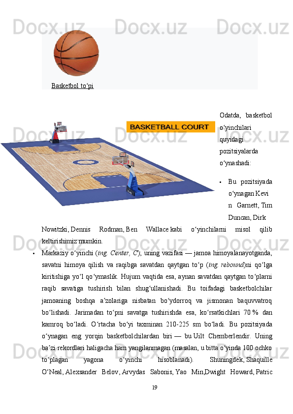 Basketbol to piʻ
Odatda ,   basketbol
o ʻ yinchilari
quyidagi
pozitsiyalarda
o ʻ ynashadi :
 Bu   pozitsiyada
o ʻ ynagan   Kevi
n   Garnett ,   Tim
Duncan ,   Dirk
Nowitzki ,   Dennis   Rodman ,   Ben   Wallace   kabi   o ʻ yinchilarni   misol   qilib
keltirishimiz   mumkin .
 Markaziy   o ʻ yinchi   ( ing .   Center ,   C );   uning   vazifasi   —   jamoa   himoyalanayotganda ,
savatni   himoya   qilish   va   raqibga   savatdan   qaytgan   to ʻ p   ( ing .   rebound )ni   qo lga	
ʻ
kiritishiga   yo l   qo ymaslik.   Hujum   vaqtida   esa,   aynan   savatdan   qaytgan   to plarni	
ʻ ʻ ʻ
raqib   savatiga   tushirish   bilan   shug ullanishadi.   Bu   toifadagi   basketbolchilar	
ʻ
jamoaning   boshqa   a zolariga   nisbatan   bo ydorroq   va   jismonan   baquvvatroq	
ʼ ʻ
bo lishadi.   Jarimadan   to pni   savatga   tushirishda   esa,   ko rsatkichlari   70	
ʻ ʻ ʻ   %   dan
kamroq   bo ladi.   O rtacha   bo yi   taxminan   210-225   sm   bo ladi.  	
ʻ ʻ ʻ ʻ Bu   pozitsiyada
o ynagan   eng   yorqin   basketbolchilardan   biri	
ʻ   —   bu   Uilt   Chemberlendir .   Uning
ba zi rekordlari haligacha ham yangilanmagan (masalan, u bitta o yinda 100 ochko
ʼ ʻ
to plagan   yagona   o yinchi   hisoblanadi).   Shuningdek,
ʻ ʻ   Shaquille
O‘Neal ,   Alexsander   Belov ,   Arvydas   Sabonis ,   Yao   Min , Dwight   Howard ,   Patric
19 