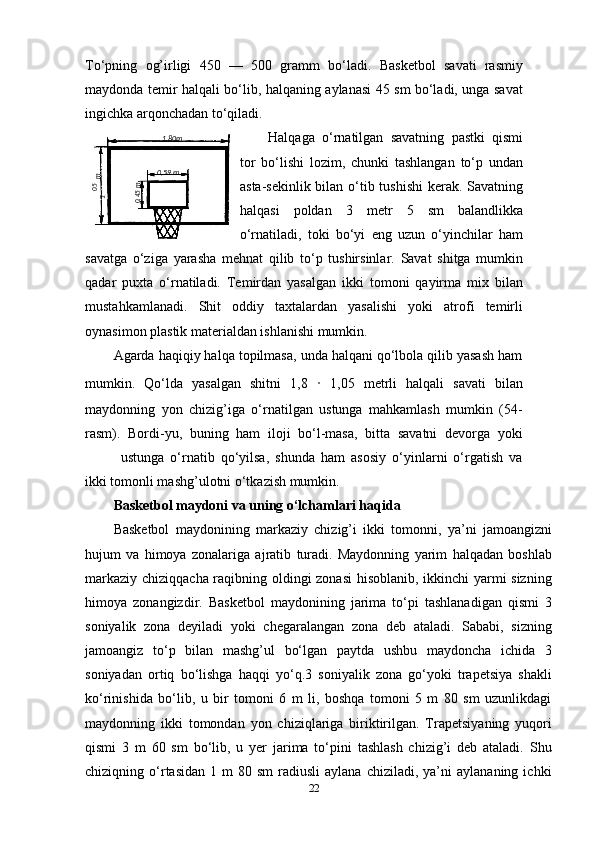 To‘pning   og’irligi   450   —   500   gramm   bo‘ladi.   Basketbol   savati   rasmiy
maydonda temir halqali bo‘lib, halqaning aylanasi 45 sm bo‘ladi, unga savat
ingichka arqonchadan to‘qiladi.
Halqaga   o‘rnatilgan   savatning   pastki   qismi
tor   bo‘lishi   lozim,   chunki   tashlangan   to‘p   undan
asta-sekinlik bilan o‘tib tushishi  kerak. Savatning
halqasi   poldan   3   metr   5   sm   balandlikka
o‘rnatiladi,   toki   bo‘yi   eng   uzun   o‘yinchilar   ham
savatga   o‘ziga   yarasha   mehnat   qilib   to‘p   tushirsinlar.   Savat   shitga   mumkin
qadar   puxta   o‘rnatiladi.   Temirdan   yasalgan   ikki   tomoni   qayirma   mix   bilan
mustahkamlanadi.   Shit   oddiy   taxtalardan   yasalishi   yoki   atrofi   temirli
oynasimon plastik materialdan ishlanishi mumkin.
Agarda haqiqiy halqa topilmasa, unda halqani qo‘lbola qilib yasash ham
mumkin.   Qo‘lda   yasalgan   shitni   1,8   ·   1,05   metrli   halqali   savati   bilan
maydonning   yon   chizig’iga   o‘rnatilgan   ustunga   mahkamlash   mumkin   (54-
rasm).   Bordi-yu,   buning   ham   iloji   bo‘l-masa,   bitta   savatni   devorga   yoki
ustunga   o‘rnatib   qo‘yilsa,   shunda   ham   asosiy   o‘yinlarni   o‘rgatish   va
ikki tomonli mashg’ulotni o‘tkazish mumkin.
Basketbol maydoni va uning o‘lchamlari haqida
Basketbol   maydonining   markaziy   chizig’i   ikki   tomonni,   ya’ni   jamoangizni
hujum   va   himoya   zonalariga   ajratib   turadi.   Maydonning   yarim   halqadan   boshlab
markaziy chiziqqacha raqibning oldingi zonasi hisoblanib, ikkinchi yarmi sizning
himoya   zonangizdir.   Basketbol   maydonining   jarima   to‘pi   tashlanadigan   qismi   3
soniyalik   zona   deyiladi   yoki   chegaralangan   zona   deb   ataladi.   Sababi,   sizning
jamoangiz   to‘p   bilan   mashg’ul   bo‘lgan   paytda   ushbu   maydoncha   ichida   3
soniyadan   ortiq   bo‘lishga   haqqi   yo‘q.3   soniyalik   zona   go‘yoki   trapetsiya   shakli
ko‘rinishida   bo‘lib,   u   bir   tomoni   6   m   li,   boshqa   tomoni   5   m   80   sm   uzunlikdagi
maydonning   ikki   tomondan   yon   chiziqlariga   biriktirilgan.   Trapetsiyaning   yuqori
qismi   3   m   60   sm   bo‘lib,   u   yer   jarima   to‘pini   tashlash   chizig’i   deb   ataladi.   Shu
chiziqning  o‘rtasidan   1  m   80  sm  radiusli  aylana  chiziladi,   ya’ni  aylananing   ichki
2205,1
 m1 ,80m
0 ,59 m	
0,45m