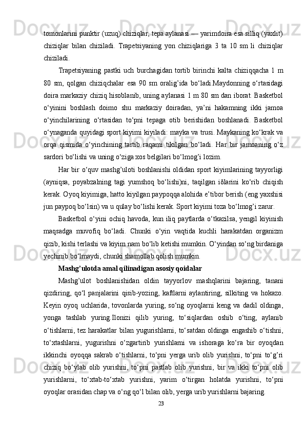 tomonlarini punktir (uzuq) chiziqlar, tepa aylanasi — yarimdoira esa silliq (yaxlit)
chiziqlar   bilan   chiziladi.   Trapetsiyaning   yon   chiziqlariga   3   ta   10   sm   li   chiziqlar
chiziladi.
Trapetsiyaning   pastki   uch   burchagidan   tortib   birinchi   kalta   chiziqqacha   1   m
80   sm,   qolgan   chiziqchalar   esa   90   sm   oralig’ida   bo‘ladi.Maydonning   o‘rtasidagi
doira markaziy chiziq hisoblanib, uning aylanasi 1 m 80 sm dan iborat. Basketbol
o‘yinini   boshlash   doimo   shu   markaziy   doiradan,   ya’ni   hakamning   ikki   jamoa
o‘yinchilarining   o‘rtasidan   to‘pni   tepaga   otib   berishidan   boshlanadi.   Basketbol
o‘ynaganda quyidagi sport kiyimi kiyiladi: mayka va trusi. Maykaning ko‘krak va
orqa   qismida   o‘yinchining   tartib   raqami   tikilgan   bo‘ladi.   Har   bir   jamoaning   o‘z
sardori bo‘lishi va uning o‘ziga xos belgilari bo‘lmog’i lozim.
Har bir o‘quv mashg’uloti  boshlanishi  oldidan sport kiyimlarining tayyorligi
(ayniqsa,   poyabzalning   tagi   yumshoq   bo‘lishi)ni,   taqilgan   iðlarini   ko‘rib   chiqish
kerak. Oyoq kiyimiga, hatto kiyilgan paypoqqa alohida e’tibor berish (eng yaxshisi
jun paypoq bo‘lsin) va u qulay bo‘lishi kerak. Sport kiyimi toza bo‘lmog’i zarur.
Basketbol   o‘yini  ochiq  havoda,   kun  iliq  paytlarda  o‘tkazilsa,   yengil   kiyinish
maqsadga   muvofiq   bo‘ladi.   Chunki   o‘yin   vaqtida   kuchli   harakatdan   organizm
qizib, kishi terlashi va kiyim nam bo‘lib ketishi mumkin. O‘yindan so‘ng birdaniga
yechinib bo‘lmaydi, chunki shamollab qolish mumkin.
Mashg’ulotda amal qilinadigan asosiy qoidalar
Mashg’ulot   boshlanishidan   oldin   tayyorlov   mashqlarini   bajaring,   tanani
qizdiring,   qo‘l   panjalarini   qisib-yozing,   kaftlarni   aylantiring,   silkiting   va   hokazo.
Keyin   oyoq   uchlarida,   tovonlarda   yuring,   so‘ng   oyoqlarni   keng   va   dadil   oldinga,
yonga   tashlab   yuring.Ilonizi   qilib   yuring,   to‘siqlardan   oshib   o‘ting,   aylanib
o‘tishlarni, tez harakatlar  bilan yugurishlarni, to‘satdan oldinga engashib o‘tishni,
to‘xtashlarni,   yugurishni   o‘zgartirib   yurishlarni   va   ishoraga   ko‘ra   bir   oyoqdan
ikkinchi   oyoqqa   sakrab   o‘tishlarni,   to‘pni   yerga   urib   olib   yurishni,   to‘pni   to‘g’ri
chiziq   bo‘ylab   olib   yurishni,   to‘pni   pastlab   olib   yurishni,   bir   va   ikki   to‘pni   olib
yurishlarni,   to‘xtab-to‘xtab   yurishni,   yarim   o‘tirgan   holatda   yurishni,   to‘pni
oyoqlar orasidan chap va o‘ng qo‘l bilan olib, yerga urib yurishlarni bajaring.
23