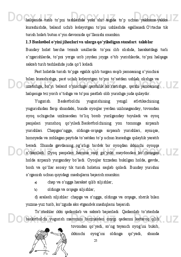 halqasida   turib   to‘pni   tashlashda   yoki   shit   tagida   to‘p   uchun   yakkama-yakka
kurashishda,   baland   uchib   kelayotgan   to‘pni   ushlashda   egallanadi.O‘rtacha   tik
turish holati butun o‘yin davomida qo‘llanishi mumkin. 
1.3 Basketbol o‘yini jihozlari va ularga qo‘yiladigan standart  talablar
Bunday   holat   barcha   texnik   usullarda:   to‘pni   ilib   olishda,   harakatdagi   turli
o‘zgarishlarda,   to‘pni   yerga   urib   joydan   joyga   o‘tib   yurishlarda,   to‘pni   halqaga
sakrab turib tashlashda juda qo‘l keladi 
Past holatda turish to‘pga egalik qilib turgan raqib jamoaning o‘yinchisi
bilan   kurashishga,   past   uchib   kelayotgan   to‘pni   to‘satdan   ushlab   olishga   va
uzatishga,   bo‘yi   baland   o‘yinchiga   qarshilik   ko‘rsatishga,   qarshi   jamoaning
halqasiga tez yorib o‘tishga va to‘pni pastlab olib yurishga juda qulaydir.
Yugurish .   Basketbolchi   yugurishining   yengil   atletikachining
yugurishidan   farqi   shundaki,   bunda   oyoqlar   yerdan  uzilmaganday,   tovondan
oyoq   uchigacha   uzilmasdan   to‘liq   bosib   yurilganday   tuyuladi   va   oyoq
panjalari   yumshoq   qo‘yiladi.Basketbolchining   yon   tomonga   sirpanib
yurishlari .   Chapgao‘ngga,   oldinga-orqaga   sirpanib   yurishlari,   ayniqsa,
himoyada va xohlagan paytida to‘satdan to‘p uchun kurashga qulaylik yaratib
beradi.   Shunda   gavdaning   og’irligi   birdek   bir   oyoqdan   ikkinchi   oyoqqa
o‘tkaziladi.   Oyoq   panjalari   hamma   vaqt   go‘yoki   maydondan   ko‘chmagan
holda   sirpanib   yurganday   bo‘ladi.   Oyoqlar   tizzadan   bukilgan   holda,   gavda,
bosh   va   qo‘llar   asosiy   tik   turish   holatini   saqlab   qoladi.   Bunday   yurishni
o‘rganish uchun quyidagi mashqlarni bajarish mumkin:
a) chap va o‘ngga harakat qilib siljishlar;
b) oldinga va orqaga siljishlar;
d)   aralash   siljishlar:   chapga   va   o‘ngga,   oldinga   va   orqaga,   sherik   bilan
yuzma-yuz turib, ko‘zguda aks etgandek mashqlarni bajarish.
To‘xtashlar   ikki   qadamlab   va   sakrab   bajariladi.   Qadamlab   to‘xtashda
basketbolchi   yugurish   maromini   buzmasdan   oxirgi   qadamni   kattaroq   qilib
tovondan   qo‘yadi,   so‘ng   tayanch   oyog’ini   bukib,
ikkinchi   oyog’ini   oldinga   qo‘yadi,   shunda
25