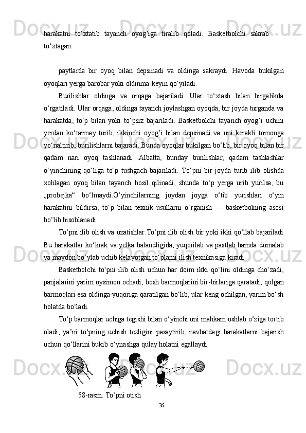 harakatni   to‘xtatib   tayanch   oyog’iga   tiralib   qoladi.   Basketbolchi   sakrab
to‘xtagan
paytlarda   bir   oyoq   bilan   depsinadi   va   oldinga   sakraydi.   Havoda   bukilgan
oyoqlari yerga barobar yoki oldinma-keyin qo‘yiladi.
Burilishlar   oldinga   va   orqaga   bajariladi.   Ular   to‘xtash   bilan   birgalikda
o‘rgatiladi. Ular orqaga, oldinga tayanch joylashgan oyoqda, bir joyda turganda va
harakatda,   to‘p   bilan   yoki   to‘psiz   bajariladi.   Basketbolchi   tayanch   oyog’i   uchini
yerdan   ko‘tarmay   turib,   ikkinchi   oyog’i   bilan   depsinadi   va   uni   kerakli   tomonga
yo‘naltirib, burilishlarni bajaradi. Bunda oyoqlar bukilgan bo‘lib, bir oyoq bilan bir
qadam   nari   oyoq   tashlanadi.   Albatta,   bunday   burilishlar,   qadam   tashlashlar
o‘yinchining   qo‘liga   to‘p   tushgach   bajariladi.   To‘pni   bir   joyda   turib   ilib   olishda
xohlagan   oyoq   bilan   tayanch   hosil   qilinadi,   shunda   to‘p   yerga   urib   yurilsa,   bu
„probejka“   bo‘lmaydi.O‘yinchilarning   joydan   joyga   o‘tib   yurishlari   o‘yin
harakatini   bildirsa,   to‘p   bilan   texnik   usullarni   o‘rganish   —   basketbolning   asosi
bo‘lib hisoblanadi.
To‘pni ilib olish va uzatishlar.To‘pni ilib olish bir yoki ikki qo‘llab bajariladi
Bu harakatlar ko‘krak va yelka balandligida, yuqorilab va pastlab hamda dumalab
va maydon bo‘ylab uchib kelayotgan to‘plarni ilish texnikasiga kiradi.
Basketbolchi   to‘pni   ilib   olish   uchun   har   doim   ikki   qo‘lini   oldinga   cho‘zadi,
panjalarini yarim oysimon ochadi, bosh barmoqlarini bir-birlariga qaratadi, qolgan
barmoqlari esa oldinga-yuqoriga qaratilgan bo‘lib, ular keng ochilgan, yarim bo‘sh
holatda bo‘ladi.
To‘p barmoqlar uchiga tegishi bilan o‘yinchi uni mahkam ushlab o‘ziga tortib
oladi,   ya’ni   to‘pning   uchish   tezligini   pasaytirib,   navbatdagi   harakatlarni   bajarish
uchun qo‘llarini bukib o‘ynashga qulay holatni egallaydi.
           58-rasm. To’pni otish
26 