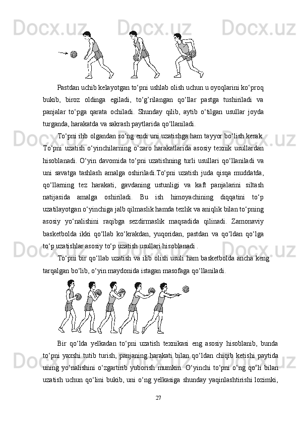 Pastdan uchib kelayotgan to‘pni ushlab olish uchun u oyoqlarini ko‘proq
bukib,   biroz   oldinga   egiladi,   to‘g’rilangan   qo‘llar   pastga   tushiriladi   va
panjalar   to‘pga   qarata   ochiladi.   Shunday   qilib,   aytib   o‘tilgan   usullar   joyda
turganda, harakatda va sakrash paytlarida qo‘llaniladi.
To‘pni ilib olgandan so‘ng endi uni uzatishga ham tayyor bo‘lish kerak.
To‘pni   uzatish   o‘yinchilarning   o‘zaro   harakatlarida   asosiy   texnik   usullardan
hisoblanadi.   O‘yin   davomida   to‘pni   uzatishning   turli   usullari   qo‘llaniladi   va
uni   savatga   tashlash   amalga   oshiriladi.To‘pni   uzatish   juda   qisqa   muddatda,
qo‘llarning   tez   harakati,   gavdaning   ustunligi   va   kaft   panjalarini   siltash
natijasida   amalga   oshiriladi.   Bu   ish   himoyachining   diqqatini   to‘p
uzatilayotgan o‘yinchiga jalb qilmaslik hamda tezlik va aniqlik bilan to‘pning
asosiy   yo‘nalishini   raqibga   sezdirmaslik   maqsadida   qilinadi.   Zamonaviy
basketbolda   ikki   qo‘llab   ko‘krakdan,   yuqoridan,   pastdan   va   qo‘ldan   qo‘lga
to‘p uzatishlar asosiy to‘p uzatish usullari hisoblanadi .
To‘pni bir qo‘llab uzatish va ilib olish usuli ham basketbolda ancha keng
tarqalgan bo‘lib, o‘yin maydonida istagan masofaga qo‘llaniladi.  
Bir   qo‘lda   yelkadan   to‘pni   uzatish   texnikasi   eng   asosiy   hisoblanib,   bunda
to‘pni   yaxshi   tutib   turish,   panjaning   harakati   bilan   qo‘ldan   chiqib   ketishi   paytida
uning   yo‘nalishini   o‘zgartirib   yuborish   mumkin.   O‘yinchi   to‘pni   o‘ng   qo‘li   bilan
uzatish  uchun  qo‘lini  bukib,  uni  o‘ng yelkasiga   shunday  yaqinlashtirishi   lozimki,
27