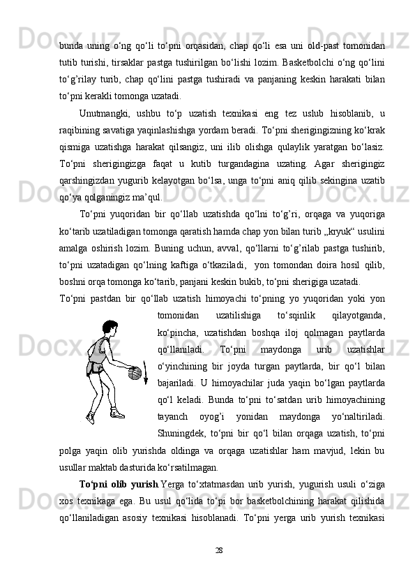 bunda   uning   o‘ng   qo‘li   to‘pni   orqasidan,   chap   qo‘li   esa   uni   old-past   tomonidan
tutib   turishi,   tirsaklar   pastga   tushirilgan   bo‘lishi   lozim.   Basketbolchi   o‘ng   qo‘lini
to‘g’rilay   turib,   chap   qo‘lini   pastga   tushiradi   va   panjaning   keskin   harakati   bilan
to‘pni kerakli tomonga uzatadi. 
Unutmangki,   ushbu   to‘p   uzatish   texnikasi   eng   tez   uslub   hisoblanib,   u
raqibining savatiga yaqinlashishga yordam beradi. To‘pni sherigingizning ko‘krak
qismiga   uzatishga   harakat   qilsangiz,   uni   ilib   olishga   qulaylik   yaratgan   bo‘lasiz.
To‘pni   sherigingizga   faqat   u   kutib   turgandagina   uzating.   Agar   sherigingiz
qarshingizdan   yugurib   kelayotgan   bo‘lsa,   unga   to‘pni   aniq   qilib   sekingina   uzatib
qo‘ya qolganingiz ma’qul.
To‘pni   yuqoridan   bir   qo‘llab   uzatishda   qo‘lni   to‘g’ri,   orqaga   va   yuqoriga
ko‘tarib uzatiladigan tomonga qaratish hamda chap yon bilan turib „kryuk“ usulini
amalga   oshirish   lozim.   Buning   uchun,   avval,   qo‘llarni   to‘g’rilab   pastga   tushirib,
to‘pni   uzatadigan   qo‘lning   kaftiga   o‘tkaziladi,     yon   tomondan   doira   hosil   qilib,
boshni orqa tomonga ko‘tarib, panjani keskin bukib, to‘pni sherigiga uzatadi.
To‘pni   pastdan   bir   qo‘llab   uzatish   himoyachi   to‘pning   yo   yuqoridan   yoki   yon
tomonidan   uzatilishiga   to‘sqinlik   qilayotganda,
ko‘pincha,   uzatishdan   boshqa   iloj   qolmagan   paytlarda
qo‘llaniladi.   To‘pni   maydonga   urib   uzatishlar
o‘yinchining   bir   joyda   turgan   paytlarda,   bir   qo‘l   bilan
bajariladi.   U   himoyachilar   juda   yaqin   bo‘lgan   paytlarda
qo‘l   keladi.   Bunda   to‘pni   to‘satdan   urib   himoyachining
tayanch   oyog’i   yonidan   maydonga   yo‘naltiriladi.
Shuningdek,   to‘pni   bir   qo‘l   bilan   orqaga   uzatish,   to‘pni
polga   yaqin   olib   yurishda   oldinga   va   orqaga   uzatishlar   ham   mavjud,   lekin   bu
usullar maktab dasturida ko‘rsatilmagan.
To‘pni   olib   yurish . Yerga   to‘xtatmasdan   urib   yurish,   yugurish   usuli   o‘ziga
xos   texnikaga   ega.   Bu   usul   qo‘lida   to‘pi   bor   basketbolchining   harakat   qilishida
qo‘llaniladigan   asosiy   texnikasi   hisoblanadi.   To‘pni   yerga   urib   yurish   texnikasi
28