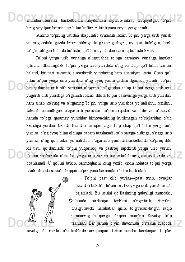 shundan   iboratki,   basketbolchi   maydondan   sapchib-sakrab   chiqayotgan   to‘pni
keng yoyilgan barmoqlari bilan kaftini silkitib yana qayta yerga uradi.
  Ammo to‘pning ustidan shapillatib urmaslik lozim.To‘pni yerga urib yurish
va   yugurishda   gavda   biroz   oldinga   to‘g’ri   engashgan,   oyoqlar   bukilgan,   bosh
to‘g’ri tutilgan holatda bo‘lishi, qo‘l himoyachidan nariroq bo‘lishi kerak. 
To‘pni   yerga   urib   yurishga   o‘rganishda   to‘pga   qaramay   yurishga   harakat
qilinadi.   Shuningdek,   to‘pni   yerga   urib   yurishda   o‘ng   va   chap   qo‘l   bilan   uni   bir
baland,   bir   past   sakratib,   almashtirib   yurishning   ham   ahamiyati   katta.   Chap   qo‘l
bilan  to‘pni  yerga  urib  yurishda   o‘ng  oyoq  yarim   qadam  ilgariroq  yuradi.  To‘pni
har   qadamda   urib   olib   yurishni   o‘rganib   bo‘lgandan   so‘ng   to‘pni   yerga   urib   asta
yugurib olib yurishga o‘rganish lozim. Ikkita to‘pni baravariga yerga urib yurishni
ham   sinab   ko‘ring   va   o‘rganing.To‘pni   yerga   urib   yurishda   yo‘nalishni,   tezlikni,
sakrash   balandligini   o‘zgartirib   yurishlar,   to‘pni   orqadan   va   oldindan   o‘tkazish
hamda   to‘pga   qaramay   yurishlar   himoyachining   kutilmagan   to‘siqlaridan   o‘tib
ketishga   yordam   beradi.   Bundan   tashqari,   agar   to‘p   chap   qo‘l   bilan   yerga   urib
yurilsa, o‘ng oyoq bilan oldinga qadam tashlanadi, to‘p pastga-oldinga, o‘ngga urib
yurilsa,   o‘ng   qo‘l   bilan   yo‘nalishni   o‘zgartirib   yuriladi.Basketbolda   ko‘proq   ikki
xil   usul   qo‘llaniladi:   to‘pni   yuqoriroq   va   pastroq   sapchitib   yerga   urib   yurish.
To‘pni   me’yorida   o‘rtacha   yerga   urib   yurish   basketbolchining   asosiy   turishidan
boshlanadi.   U   qo‘lini   bukib,   barmoqlarini   keng   yozib,   erkin   holatda   to‘pni   yerga
uradi, shunda sakrab chiqqan to‘pni yana barmoqlari bilan tutib oladi.
To‘pni   past   olib   yurish—past   turib,   oyoqlar
tizzadan bukilib, to‘pni tez-tez yerga urib yurish orqali
bajariladi.   Bu   usulni   qo‘llashning   qulayligi   shundaki,
bunda   birdaniga   tezlikni   o‘zgartirib,   sherikni
chalg’ituvchi   harakatlar   qilib,   to‘g’ridan-to‘g’ri   raqib
jamoaning   halqasiga   chiqish   mumkin   Savatga   to‘p
tashlash .   Bir   jamoa   o‘yin   davomida   o‘rtacha   hisobda
savatga   60   marta   to‘p   tashlashi   aniqlangan.   Lekin   barcha   tashlangan   to‘plar
29