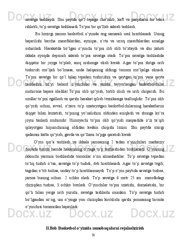 savatga   tashlaydi.   Shu   paytda   qo‘l   tepaga   cho‘zilib,   kaft   va   panjalarni   bir   tekis
ishlatib, to‘p savatga tashlanadi.To‘pni bir qo‘llab sakrab tashlash.
  Bu   hozirgi   zamon   basketbol   o‘yinida   eng   samarali   usul   hisoblanadi.   Uning
bajarilishi   barcha   masofalardan,   ayniqsa,   o‘rta   va   uzoq   masofalardan   amalga
oshiriladi.   Harakatda   bo‘lgan   o‘yinchi   to‘pni   ilib   olib   to‘xtaydi   va   shu   zahoti
ikkala   oyoqda   depsinib   sakrab   to‘pni   savatga   otadi.   To‘pni   savatga   tashlashda
diqqatni   bir   joyga   to‘plab,   aniq   nishonga   olish   kerak.   Agar   to‘pni   shitga   urib
tushirish   mo‘ljali   bo‘lmasa,   unda   halqaning   oldingi   tomoni   mo‘ljalga   olinadi.
To‘pni   savatga   bir   qo‘l   bilan   tepadan   tushirishni   va   qaytgan   to‘pni   yana   qayta
tashlashni   bo‘yi   baland   o‘yinchilar   va   yaxshi   tayyorlangan   basketbolchilar
mohirona   bajara   oladilar.To‘pni   olib   qo‘yish,   tortib   olish   va   urib   chiqarish .   Bu
usullar to‘pni egallash va qarshi harakat qilish texnikasiga taalluqlidir. To‘pni olib
qo‘yish   uchun,   avval,   o‘zaro   to‘p   uzatayotgan   basketbolchilarning   harakatlarini
diqqat   bilan   kuzatish,   to‘pning   yo‘nalishini   oldindan   aniqlash   va   shunga   ko‘ra
joyni   tanlash   muhimdir.   Himoyachi   to‘pni   olib   qo‘yish   maqsadida   o‘zi   ta’qib
qilayotgan   hujumchining   oldidan   keskin   chiqishi   lozim.   Shu   paytda   oxirgi
qadamni katta qo‘yish, gavda va qo‘llarni to‘pga qaratish kerak.
O‘yin   qur’a   tashlash   va   ikkala   jamoaning   2   tadan   o‘yinchilari   markaziy
doirada turishi hamda hakamning o‘rtaga to‘p tashlashidan boshlanadi. O‘yinning
ikkinchi   yarmini   boshlashda   tomonlar   o‘rin   almashadilar.   To‘p   savatga   tepadan
to‘liq   tushib   o‘tsa,   savatga   to‘p   tushdi,   deb   hisoblanadi.   Agar   to‘p   savatga   tegib,
tagidan o‘tib tushsa, unday to‘p hisoblanmaydi. To‘p o‘yin paytida savatga tushsa,
jamoa   buning   uchun     2   ochko   oladi.   To‘p   savatga   6   metr   25   sm     masofadagi
chiziqdan   tushsa,   3   ochko   beriladi.   O‘yinchilar   to‘pni   uzatishi,   dumalatishi,   bir
qo‘li   bilan   yerga   urib   yurishi,   savatga   tashlashi   mumkin.   To‘p   savatga   tushib
bo‘lgandan   so‘ng,   uni   o‘yinga   yon   chiziqdan   kiritilishi   qarshi   jamoaning   bironta
o‘yinchisi tomonidan bajariladi. 
II.Bob Basketbol o‘yinida musobaqalarni rejalashtirish
31 