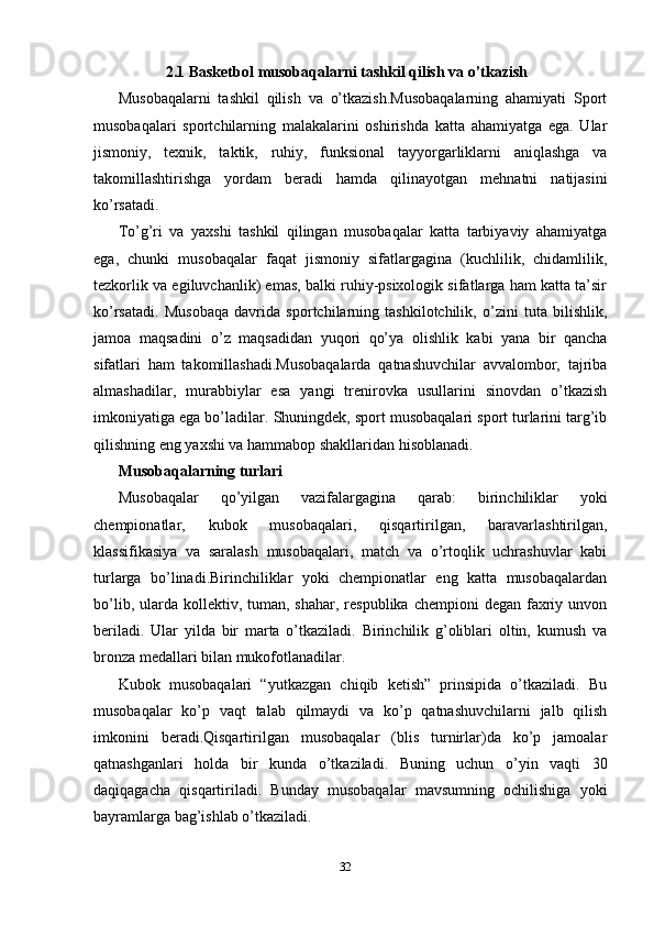 2.1  Basketbol  m usobaqalarni tashkil qilish va o’tkazish
Musobaqalarni   tashkil   qilish   va   o’tkazish.Musobaqalarning   ahamiyati   Sport
musobaqalari   sportchilarning   malakalarini   oshirishda   katta   ahamiyatga   ega.   Ular
jismoniy,   texnik,   taktik,   ruhiy,   funksional   tayyorgarliklarni   aniqlashga   va
takomillashtirishga   yordam   beradi   hamda   qilinayotgan   mehnatni   natijasini
ko’rsatadi.
To’g’ri   va   yaxshi   tashkil   qilingan   musobaqalar   katta   tarbiyaviy   ahamiyatga
ega,   chunki   musobaqalar   faqat   jismoniy   sifatlargagina   (kuchlilik,   chidamlilik,
tezkorlik va egiluvchanlik) emas, balki ruhiy-psixologik sifatlarga ham katta ta’sir
ko’rsatadi.   Musobaqa   davrida   sportchilarning   tashkilotchilik,   o’zini   tuta   bilishlik,
jamoa   maqsadini   o’z   maqsadidan   yuqori   qo’ya   olishlik   kabi   yana   bir   qancha
sifatlari   ham   takomillashadi.Musobaqalarda   qatnashuvchilar   avvalombor,   tajriba
almashadilar,   murabbiylar   esa   yangi   trenirovka   usullarini   sinovdan   o’tkazish
imkoniyatiga ega bo’ladilar.  Shuningdek, sport musobaqalari sport turlarini targ’ib
qilishning eng yaxshi va hammabop shakllaridan hisoblanadi.
Musobaqalarning turlari
Musobaqalar   qo’yilgan   vazifalargagina   qarab:   birinchiliklar   yoki
chempionatlar,   kubok   musobaqalari,   qisqartirilgan,   baravarlashtirilgan,
klassifikasiya   va   saralash   musobaqalari,   match   va   o’rtoqlik   uchrashuvlar   kabi
turlarga   bo’linadi.Birinchiliklar   yoki   chempionatlar   eng   katta   musobaqalardan
bo’lib,  ularda  kollektiv, tuman,  shahar,  respublika  chempioni  degan  faxriy  unvon
beriladi.   Ular   yilda   bir   marta   o’tkaziladi.   Birinchilik   g’oliblari   oltin,   kumush   va
bronza medallari bilan mukofotlanadilar.
Kubok   musobaqalari   “yutkazgan   chiqib   ketish”   prinsipida   o’tkaziladi.   Bu
musobaqalar   ko’p   vaqt   talab   qilmaydi   va   ko’p   qatnashuvchilarni   jalb   qilish
imkonini   beradi.Qisqartirilgan   musobaqalar   (blis   turnirlar)da   ko’p   jamoalar
qatnashganlari   holda   bir   kunda   o’tkaziladi.   Buning   uchun   o’yin   vaqti   30
daqiqagacha   qisqartiriladi.   Bunday   musobaqalar   mavsumning   ochilishiga   yoki
bayramlarga bag’ishlab o’tkaziladi.
32