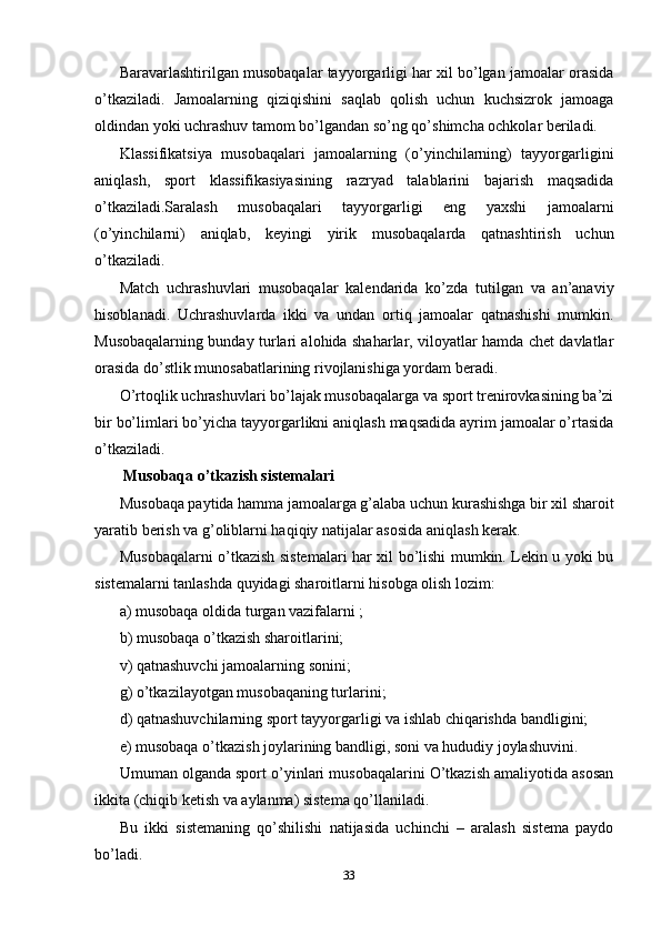 Baravarlashtirilgan musobaqalar tayyorgarligi har xil bo’lgan jamoalar orasida
o’tkaziladi.   Jamoalarning   qiziqishini   saqlab   qolish   uchun   kuchsizrok   jamoaga
oldindan yoki uchrashuv tamom bo’lgandan so’ng qo’shimcha ochkolar beriladi.
Klassifikatsiya   musobaqalari   jamoalarning   (o’yinchilarning)   tayyorgarligini
aniqlash,   sport   klassifikasiyasining   razryad   talablarini   bajarish   maqsadida
o’tkaziladi.Saralash   musobaqalari   tayyorgarligi   eng   yaxshi   jamoalarni
(o’yinchilarni)   aniqlab,   keyingi   yirik   musobaqalarda   qatnashtirish   uchun
o’tkaziladi.
Match   uchrashuvlari   musobaqalar   kalendarida   ko’zda   tutilgan   va   an’anaviy
hisoblanadi.   Uchrashuvlarda   ikki   va   undan   ortiq   jamoalar   qatnashishi   mumkin.
Musobaqalarning bunday turlari alohida shaharlar, viloyatlar hamda chet davlatlar
orasida do’stlik munosabatlarining rivojlanishiga yordam beradi.
O’rtoqlik uchrashuvlari bo’lajak musobaqalarga va sport trenirovkasining ba’zi
bir bo’limlari bo’yicha tayyorgarlikni aniqlash maqsadida ayrim jamoalar o’rtasida
o’tkaziladi.
 Musobaqa o’tkazish sistemalari
Musobaqa paytida hamma jamoalarga g’alaba uchun kurashishga bir xil sharoit
yaratib berish va g’oliblarni haqiqiy natijalar asosida aniqlash kerak.
Musobaqalarni o’tkazish sistemalari har xil bo’lishi mumkin. Lekin u yoki bu
sistemalarni tanlashda quyidagi sharoitlarni hisobga olish lozim:
a) musobaqa oldida turgan vazifalarni ;
b) musobaqa o’tkazish sharoitlarini;
v) qatnashuvchi jamoalarning sonini;
g) o’tkazilayotgan musobaqaning turlarini;
d) qatnashuvchilarning sport tayyorgarligi va ishlab chiqarishda bandligini;
e) musobaqa o’tkazish joylarining bandligi, soni va hududiy joylashuvini.
Umuman olganda sport o’yinlari musobaqalarini O’tkazish amaliyotida asosan
ikkita (chiqib ketish va aylanma) sistema qo’llaniladi.
Bu   ikki   sistemaning   qo’shilishi   natijasida   uchinchi   –   aralash   sistema   paydo
bo’ladi.
33 