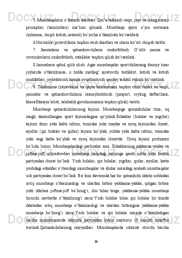 5. Musobaqalarni o’tkazish shartlari. Qur’a tashlash vaqti, joyi va uning asosiy
prinsiplari   (tamoyillari)   ma’lum   qilinadi.   Musobaqa   qaysi   o’yin   sistemasi
(aylanma, chiqib ketish, aralash) bo’yicha o’tkazilishi ko’rsatiladi.
6.Norozilik (protest)larni taqdim etish shartlari va ularni ko’rib chiqish tartibi.
7.   Jamoalarni   va   qatnashuvchilarni   mukofotlash.   G’olib   jamoa   va
sovrindorlarni mukofotlash, estaliklar taqdim qilish ko’rsatiladi.
8.Jamoalarni qabul qilib olish. Agar musobaqalar sportchilarning doimiy turar
joylarida   o’tkazilmasa,   u   holda   mablag’   ajratuvchi   tashkilot,   kelish   va   ketish
muddatlari, joylashtirish hamda ovqatlantirish qanday tashkil etilishi ko’rsatiladi.
9. Talabnoma (zayavka)ni  va qayta talabnomani  taqdim etish turlari  va vaqti,
jamoalar   va   qatnashuvchilarni   rasmiylashtirish   (pasport,   reyting   daftarchasi,
klassifikasiya bileti, talabalik guvohnomasini taqdim qilish) tartibi.
Musobaqa   qatnashchilarining   kiyimi.   Musobaqaga   qatnashchilar   toza,   oq
rangli   dazmollangan   sport   kiyimidagina   qo’yiladi.Erkaklar   (bolalar   va   yigitlar)
kiyimi   shim   yoki   kalta   ishton,   tenniska   yoki   mayka   va   oyoq   kiyimidan   iborat;
ayollar   (qiz   bolalar   va   qizlar)   kiyimi   ko’ylak,   yubka   yoki   kalta   ishton,   tenniska
yoki   engi   kalta   ko’ylak   va   oyoq   kiyimdan   iboratdir.   Oyoq   kiyimi   poshnasiz
bo’lishi   lozim.   Musobaqalardagi   partiyalar   soni.   Erkaklarning   yakkama-yakka   va
juftma-juft   uchrashuvlari   musobaqa   haqidagi   nizomga   qarab   uchta   yoki   beshta
partiyadan   iborat   bo’ladi.   Yosh   bolalar,   qiz   bolalar,   yigitlar,   qizlar,   ayollar,   katta
yoshdagi erkaklar o’rtasidagi musobaqalar va shular orasidagi aralash musobaqalar
uch partiyadan iborat bo’ladi. Bir kun davomida har bir qatnashchi ikkita-uchtadan
ortiq   musobaqa   o’tkazmasligi   va   ulardan   bittasi   yakkama-yakka,   qolgan   bittasi
yoki   ikkitasi   juftma-juft   bo’lmog’i,   shu   bilan   birga,   yakkama-yakka   musobaqa
birinchi   navbatda   o’tkazilmog’i   zarur.Yosh   bolalar   bilan   qiz   bolalar   bir   kunda
ikkitadan   ortiq   musobaqa   o’tkazmasligi   va   ulardan   bittasigina   yakkama-yakka
musobaqa   bo’lmog’i   zarur.Yosh   bolalar   va   qiz   bolalar   orasida   o’tkaziladigan
barcha   musobaqalarda   ikkinchi   partiyadan   keyin   majburiy   10   minutli   tanaffus
beriladi.Qatnashchilarning   razryadlari.   Musobaqalarda   ishtirok   etuvchi   barcha
36