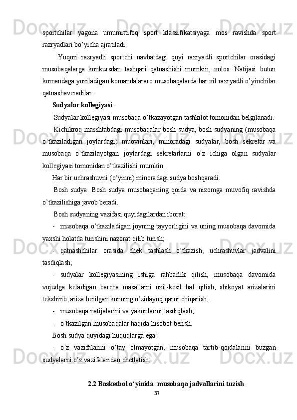 sportchilar   yagona   umumittifoq   sport   klassifikatsiyaga   mos   ravishda   sport
razryadlari bo’yicha ajratiladi.
  Yuqori   razryadli   sportchi   navbatdagi   quyi   razryadli   sportchilar   orasidagi
musobaqalarga   konkursdan   tashqari   qatnashishi   mumkin,   xolos.   Natijasi   butun
komandaga yoziladigan komandalararo musobaqalarda har xil razryadli o’yinchilar
qatnashaveradilar. 
Sudyalar kollegiyasi 
Sudyalar kollegiyasi musobaqa o’tkazayotgan tashkilot tomonidan belgilanadi.
Kichikroq masshtabdagi  musobaqalar bosh sudya, bosh sudyaning (musobaqa
o’tkaziladigan   joylardagi)   muovinlari,   minoradagi   sudyalar,   bosh   sekretar   va
musobaqa   o’tkazilayotgan   joylardagi   sekretarlarni   o’z   ichiga   olgan   sudyalar
kollegiyasi tomonidan o’tkazilishi mumkin. 
Har bir uchrashuvni (o’yinni) minoradagi sudya boshqaradi. 
Bosh   sudya.   Bosh   sudya   musobaqaning   qoida   va   nizomga   muvofiq   ravishda
o’tkazilishiga javob beradi. 
Bosh sudyaning vazifasi quyidagilardan iborat: 
- musobaqa o’tkaziladigan joyning tayyorligini va uning musobaqa davomida
yaxshi holatda turishini nazorat qilib turish;
- qatnashchilar   orasida   chek   tashlash   o’tkazish,   uchrashuvlar   jadvalini
tasdiqlash;
- sudyalar   kollegiyasining   ishiga   rahbarlik   qilish,   musobaqa   davomida
vujudga   keladigan   barcha   masallarni   uzil-kesil   hal   qilish,   shikoyat   arizalarini
tekshirib, ariza berilgan kunning o’zidayoq qaror chiqarish;
- musobaqa natijalarini va yakunlarini tasdiqlash;
- o’tkazilgan musobaqalar haqida hisobot berish. 
Bosh sudya quyidagi huquqlarga ega:
- o’z   vazifalarini   o’tay   olmayotgan,   musobaqa   tartib-qoidalarini   buzgan
sudyalarni o’z vazifalaridan chetlatish;
2.2 Basketbol o‘yinida  musobaqa jadvallarini tuzish
37 