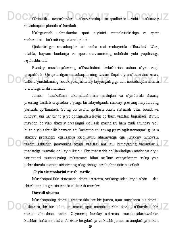 O‘rtoklik   uchrashuvlari   o‘quv-mashq   maqsadlarida   yoki   an’anaviy
musobaqalar planida o‘tkaziladi.
Ko‘rgazmali   uchrashuvlar   sport   o‘yinini   ommalashtirishga   va   sport
mahoratini    ko‘rsatishga xizmat qiladi.
Qiskartirilgan   musobaqalar   bir   necha   soat   mobaynida   o‘tkaziladi.   Ular,
odatda,   bayram   kunlariga   va   sport   mavsumining   ochilishi   yoki   yopilishiga
rejalashtiriladi.
Bunday   musobaqalarning   o‘tkazilishini   tezlashtirish   uchun   o‘yin   vaqti
qisqartiladi. Qisqartarilgan  musobaqalarning  dasturi  faqat  o‘yin o‘tkazishni  emas,
balki o‘yinchilarning texnik yoki jismoniy tayyorgarligiga doir musobaqalarni ham
o‘z ichiga olishi mumkin.
Jamoa     harakatlarni   takomillashtirish   mashqlari   va   o‘yinlarida   shaxsiy
pressing   dastlab   orqasidan   o‘yinga   kiritilayotganda   shaxsiy   pressing   maydonning
yarmida   qo‘llaniladi.   So‘ng   bu   usulni   qo‘llash   onlari   sistemali   osha   boradi   va
nihoyat,   uni   har   bir   to‘p   yo‘qotilgandan   keyin   qo‘llash   vazifasi   bajariladi.   Butun
maydon   bo‘ylab   shaxsiy   pressingni   qo‘llash   mashqlari   ham   xudi   shunday   yo‘l
bilan qiyinlashtirilib boraveriladi.Basketbolchilarning psixologik tayyorgarligi ham
shaxsiy   pressingni   egallashda   xalqiluvchi   ahamiyatga   ega.   Shaxsiy   himoyani
takomillashtirish   jarayoning   oxirgi   vazifasi   ana   shu   himoyaning   variantlarini
maqsadga muvofiq qo‘llay bilishdir. Shu maqsadda qo‘llaniladigan mashq va o‘yin
variantlari   murabbiyning   ko‘rsatmasi   bilan   ma’lum   vaziyatlardan   so‘ng   yoki
uchrashuvda kuchlar nisbatining o‘zgarishiga qarab almashtirib turiladi.
 O‘yin sistemalarini tuzish  tartibi
Musobaqani ikki sistemada: davrali sistema, yutkazgandan keyin o‘yin     dan
chiqib ketiladigan sistemada o‘tkazish mumkin.
Davrali sistema
Musobaqaning   davrali   sistemasida   har   bir   jamoa,   agar   musobaqa   bir   davrali
o‘tkazilsa,   bir-biri   bilan   bir   marta,   agar   musobaqa   ikki   davrali   o‘tkazilsa,   ikki
marta   uchrashishi   kerak.   O‘yinning   bunday   sistemasi   musobaqalashuvchilar
kuchlari nisbatini ancha ob’ektiv belgilashga va kuchli jamoa ni aniqlashga imkon
39 