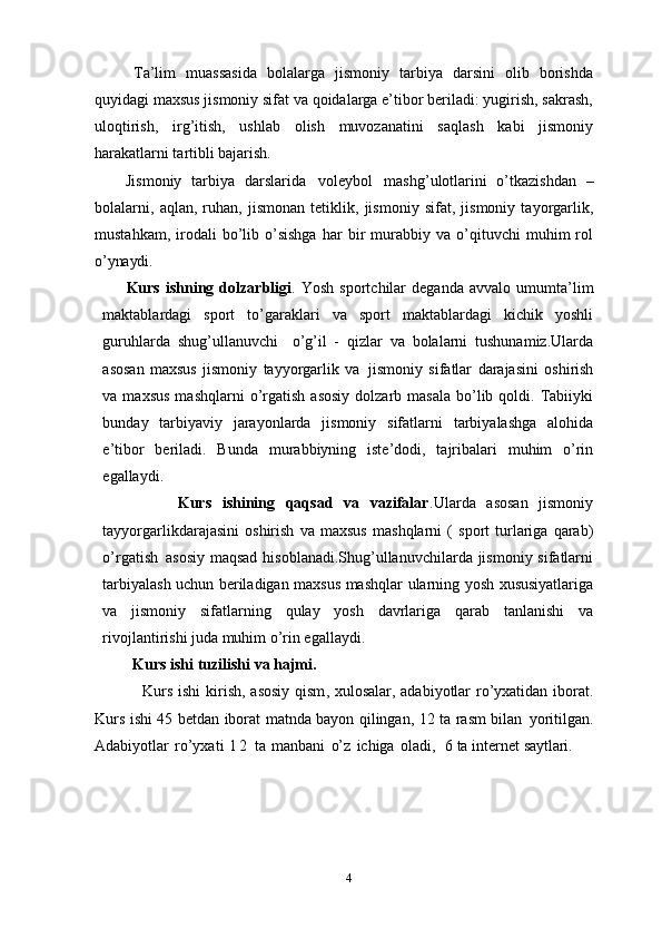 Ta’lim   muassasida   bolalarga   jismoniy   tarbiya   darsini   olib   borishda
quyidagi maxsus jismoniy sifat va qoidalarga e’tibor beriladi: yugirish, sakrash,
uloqtirish,   irg’itish,   ushlab   olish   muvozanatini   saqlash   kabi   jismoniy
harakatlarni tartibli  bajarish.
Jismoniy   tarbiya   darslarida   voleybol   mashg’ulotlarini   o’tkazishdan   –
bolalarni,   aqlan,   ruhan,   jismonan   tetiklik,   jismoniy   sifat,   jismoniy   tayorgarlik,
mustahkam,   irodali   bo’lib   o’sishga   har   bir   murabbiy  va   o’qituvchi   muhim   rol
o’ynaydi.
Kurs   ishning   dolzarbligi .   Yosh   sportchilar   deganda   avvalo   umumta’lim
maktablardagi   sport   to’garaklari   va   sport   maktablardagi   kichik   yoshli
guruhlarda   shug’ullanuvchi  o’g’il   -   qizlar   va   bolalarni   tushunamiz.Ularda
asosan   maxsus   jismoniy   tayyorgarlik   va   jismoniy   sifatlar   darajasini   oshirish
va  maxsus  mashqlarni  o’rgatish   asosiy   dolzarb  masala   bo’lib  qoldi.  Tabiiyki
bunday   tarbiyaviy   jarayonlarda   jismoniy   sifatlarni   tarbiyalashga   alohida
e’tibor   beriladi.   Bunda   murabbiyning   iste’dodi,   tajribalari   muhim   o’rin
egallaydi. 
              Kurs   ishining   qaqsad   va   vazifalar .Ularda   asosan   jismoniy
tayyorgarlikdarajasini   oshirish   va   maxsus   mashqlarni   (   sport   turlariga   qarab)
o’rgatish   asosiy maqsad  hisoblanadi.Shug’ullanuvchilarda jismoniy sifatlarni
tarbiyalash uchun beriladigan maxsus mashqlar   ularning yosh   xususiyatlariga
va   jismoniy   sifatlarning   qulay   yosh   davrlariga   qarab   tanlanishi   va
rivojlantirishi juda muhim o’rin egallaydi. 
Kurs ishi   tuzilishi   va  hajmi.
                  Kurs ishi  kirish,   asosiy qism , xulosalar, adabiyotlar ro’yxatidan iborat.
Kurs i sh i 45   betdan iborat matnda bayon qilingan,   12   ta   rasm   bilan   yoritilgan.
Adabiyotlar   ro’yxati   1 2   ta   manbani   o’z   ichiga   oladi,     6 ta i nternet  saytlari.
4