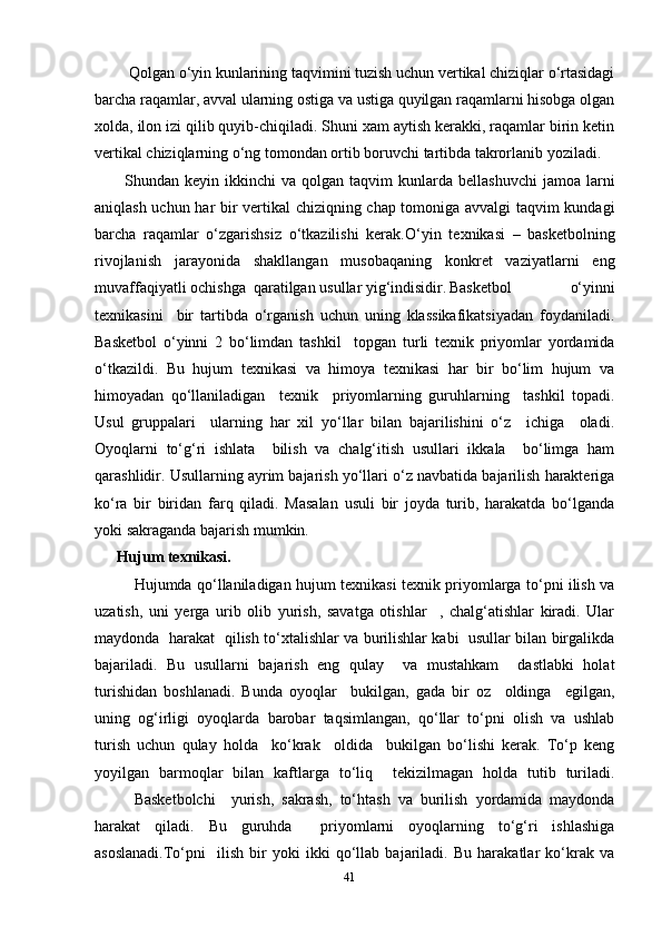  Qolgan o‘yin kunlarining taqvimini tuzish uchun vertikal chiziqlar o‘rtasidagi
barcha raqamlar, avval ularning ostiga va ustiga quyilgan raqamlarni hisobga olgan
xolda, ilon izi qilib quyib-chiqiladi. Shuni xam aytish kerakki, raqamlar birin ketin
vertikal chiziqlarning o‘ng tomondan ortib boruvchi tartibda takrorlanib yoziladi.
Shundan  keyin  ikkinchi   va  qolgan  taqvim   kunlarda  bellashuvchi   jamoa  larni
aniqlash uchun har bir vertikal  chiziqning chap tomoniga avvalgi taqvim kundagi
barcha   raqamlar   o‘zgarishsiz   o‘tkazilishi   kerak. O‘yin   texnikasi   –   basketbolning
rivojlanish   jarayonida   shakllangan   musobaqaning   konkret   vaziyatlarni   eng
muvaffaqiyatli ochishga  qaratilgan usullar yig‘indisidir. Basketbol   o‘yinni
texnikasini     bir   tartibda   o‘rganish   uchun   uning   klassikafikatsiyadan   foydaniladi.
Basketbol   o‘yinni   2   bo‘limdan   tashkil     topgan   turli   texnik   priyomlar   yordamida
o‘tkazildi.   Bu   hujum   texnikasi   va   himoya   texnikasi   har   bir   bo‘lim   hujum   va
himoyadan   qo‘llaniladigan     texnik     priyomlarning   guruhlarning     tashkil   topadi.
Usul   gruppalari     ularning   har   xil   yo‘llar   bilan   bajarilishini   o‘z     ichiga     oladi.
Oyoqlarni   to‘g‘ri   ishlata     bilish   va   chalg‘itish   usullari   ikkala     bo‘limga   ham
qarashlidir. Usullarning ayrim bajarish yo‘llari o‘z navbatida bajarilish harakteriga
ko‘ra   bir   biridan   farq   qiladi.   Masalan   usuli   bir   joyda   turib,   harakatda   bo‘lganda
yoki sakraganda bajarish mumkin.
Hujum texnikasi.
Hujumda qo‘llaniladigan hujum texnikasi texnik priyomlarga to‘pni ilish va
uzatish,   uni   yerga   urib   olib   yurish,   savatga   otishlar     ,   chalg‘atishlar   kiradi.   Ular
maydonda   harakat   qilish to‘xtalishlar va burilishlar kabi   usullar bilan birgalikda
bajariladi.   Bu   usullarni   bajarish   eng   qulay     va   mustahkam     dastlabki   holat
turishidan   boshlanadi.   Bunda   oyoqlar     bukilgan,   gada   bir   oz     oldinga     egilgan,
uning   og‘irligi   oyoqlarda   barobar   taqsimlangan,   qo‘llar   to‘pni   olish   va   ushlab
turish   uchun   qulay   holda     ko‘krak     oldida     bukilgan   bo‘lishi   kerak.   To‘p   keng
yoyilgan   barmoqlar   bilan   kaftlarga   to‘liq     tekizilmagan   holda   tutib   turiladi.
Basketbolchi     yurish,   sakrash,   to‘htash   va   burilish   yordamida   maydonda
harakat   qiladi.   Bu   guruhda     priyomlarni   oyoqlarning   to‘g‘ri   ishlashiga
asoslanadi.To‘pni     ilish   bir   yoki   ikki   qo‘llab   bajariladi.   Bu   harakatlar   ko‘krak   va
41 