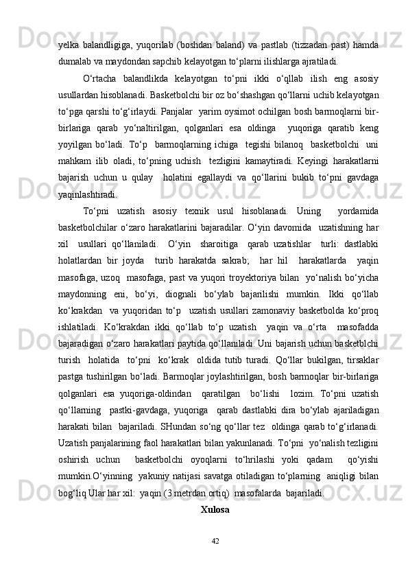 yelka   balandligiga,   yuqorilab   (boshdan   baland)   va   pastlab   (tizzadan   past)   hamda
dumalab va maydondan sapchib kelayotgan to‘plarni ilishlarga ajratiladi.
O‘rtacha   balandlikda   kelayotgan   to‘pni   ikki   o‘qllab   ilish   eng   asosiy
usullardan hisoblanadi. Basketbolchi bir oz bo‘shashgan qo‘llarni uchib kelayotgan
to‘pga qarshi to‘g‘irlaydi. Panjalar   yarim oysimot ochilgan bosh barmoqlarni bir-
birlariga   qarab   yo‘naltirilgan,   qolganlari   esa   oldinga     yuqoriga   qaratib   keng
yoyilgan   bo‘ladi.   To‘p     barmoqlarning   ichiga     tegishi   bilanoq     basketbolchi     uni
mahkam   ilib   oladi,   to‘pning   uchish     tezligini   kamaytiradi.   Keyingi   harakatlarni
bajarish   uchun   u   qulay     holatini   egallaydi   va   qo‘llarini   bukib   to‘pni   gavdaga
yaqinlashtiradi.
To‘pni   uzatish   asosiy   texnik   usul   hisoblanadi.   Uning     yordamida
basketbolchilar   o‘zaro   harakatlarini   bajaradilar.   O‘yin   davomida     uzatishning   har
xil     usullari   qo‘llaniladi.     O‘yin     sharoitiga     qarab   uzatishlar     turli:   dastlabki
holatlardan   bir   joyda     turib   harakatda   sakrab;     har   hil     harakatlarda     yaqin
masofaga,   uzoq     masofaga,   past   va   yuqori   troyektoriya   bilan     yo‘nalish   bo‘yicha
maydonning   eni,   bo‘yi,   diognali   bo‘ylab   bajarilishi   mumkin.   Ikki   qo‘llab
ko‘krakdan     va   yuqoridan   to‘p     uzatish   usullari   zamonaviy   basketbolda   ko‘proq
ishlatiladi.   Ko‘krakdan   ikki   qo‘llab   to‘p   uzatish     yaqin   va   o‘rta     masofadda
bajaradigan o‘zaro harakatlari paytida qo‘llaniladi. Uni bajarish uchun basketblchi
turish     holatida     to‘pni     ko‘krak     oldida   tutib   turadi.   Qo‘llar   bukilgan,   tirsaklar
pastga tushirilgan bo‘ladi. Barmoqlar joylashtirilgan, bosh barmoqlar bir-birlariga
qolganlari   esa   yuqoriga-oldindan     qaratilgan     bo‘lishi     lozim.   To‘pni   uzatish
qo‘llarning     pastki-gavdaga,   yuqoriga     qarab   dastlabki   dira   bo‘ylab   ajariladigan
harakati  bilan   bajariladi. SHundan  so‘ng  qo‘llar  tez     oldinga  qarab to‘g‘irlanadi.
Uzatish panjalarining faol harakatlari bilan yakunlanadi. To‘pni  yo‘nalish tezligini
oshirish   uchun     basketbolchi   oyoqlarni   to‘hrilashi   yoki   qadam     qo‘yishi
mumkin.O‘yinning   yakuniy natijasi  savatga otiladigan to‘plarning   aniqligi  bilan
bog‘liq Ular har xil:  yaqin (3 metrdan ortiq)  masofalarda  bajariladi. 
Xulosa
42 