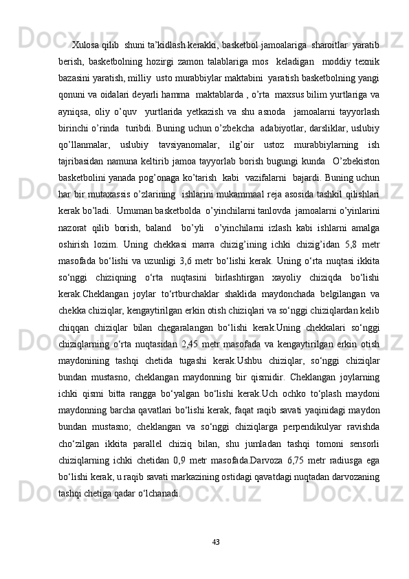 Xulosa qilib  shuni ta’kidlash kerakki, basketbol jamoalariga  sharoitlar  yaratib
berish,   basketbolning   hozirgi   zamon   talablariga   mos     keladigan     moddiy   texnik
bazasini yaratish, milliy  usto murabbiylar maktabini  yaratish basketbolning yangi
qonuni va oidalari deyarli hamma  maktablarda , o’rta  maxsus bilim yurtlariga va
ayniqsa,   oliy   o’quv     yurtlarida   yetkazish   va   shu   asnoda     jamoalarni   tayyorlash
birinchi o’rinda   turibdi. Buning uchun o’zbekcha   adabiyotlar, darsliklar, uslubiy
qo’llanmalar,   uslubiy   tavsiyanomalar,   ilg’oir   ustoz   murabbiylarning   ish
tajribasidan   namuna   keltirib   jamoa   tayyorlab   borish   bugungi   kunda     O’zbekiston
basketbolini yanada pog’onaga ko’tarish   kabi   vazifalarni   bajardi. Buning uchun
har bir mutaxassis  o’zlarining   ishlarini mukammaal reja asosida tashkil qilishlari
kerak bo’ladi.  Umuman basketbolda  o’yinchilarni tanlovda  jamoalarni o’yinlarini
nazorat   qilib   borish,   baland     bo’yli     o’yinchilarni   izlash   kabi   ishlarni   amalga
oshirish   lozim.   Uning   chekkasi   marra   chizig’ining   ichki   chizig’idan   5,8   metr
masofada   bo‘lishi   va   uzunligi   3,6   metr   bo‘lishi   kerak.   Uning   o‘rta   nuqtasi   ikkita
so‘nggi   chiziqning   o‘rta   nuqtasini   birlashtirgan   xayoliy   chiziqda   bo‘lishi
kerak.Cheklangan   joylar   to‘rtburchaklar   shaklida   maydonchada   belgilangan   va
chekka chiziqlar, kengaytirilgan erkin otish chiziqlari va so‘nggi chiziqlardan kelib
chiqqan   chiziqlar   bilan   chegaralangan   bo‘lishi   kerak.Uning   chekkalari   so‘nggi
chiziqlarning   o‘rta   nuqtasidan   2,45   metr   masofada   va   kengaytirilgan   erkin   otish
maydonining   tashqi   chetida   tugashi   kerak.Ushbu   chiziqlar,   so‘nggi   chiziqlar
bundan   mustasno,   cheklangan   maydonning   bir   qismidir.   Cheklangan   joylarning
ichki   qismi   bitta   rangga   bo‘yalgan   bo‘lishi   kerak.Uch   ochko   to‘plash   maydoni
maydonning barcha qavatlari bo‘lishi kerak, faqat raqib savati yaqinidagi maydon
bundan   mustasno;   cheklangan   va   so‘nggi   chiziqlarga   perpendikulyar   ravishda
cho‘zilgan   ikkita   parallel   chiziq   bilan,   shu   jumladan   tashqi   tomoni   sensorli
chiziqlarning   ichki   chetidan   0,9   metr   masofada.Darvoza   6,75   metr   radiusga   ega
bo‘lishi kerak, u raqib savati markazining ostidagi qavatdagi nuqtadan darvozaning
tashqi chetiga qadar o‘lchanadi.
43