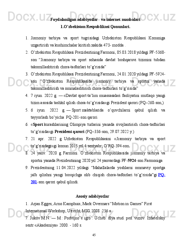 Foydalanilgan  adabiyotlar    va internet manbalari
1.O’zbekiston Respublikasi Qonunlari.
1. Jismoniy   tarbiya   va   sport   tugrisidagi   Uzbekiston   Respublikasi   Konuniga
uzgartirish va kushimchalar kiritish xakida 473- modda .
2. O’zbekiston Respublikasi Prezidentining Farmoni, 05.03.2018 yildagi PF-5368-
son   “Jismoniy   tarbiya   va   sport   sohasida   davlat   boshqaruvi   tizimini   tubdan
takomillashtirish chora-tadbirlari to’g’risida”
3. O’zbekiston Respublikasi Prezidentining Farmoni, 24.01.2020 yildagi PF-5924-
son   “O’zbekiston   Respublikasida   jismoniy   tarbiya   va   sportni   yanada
takomillashtirish va ommalashtirish chora-tadbirlari to’g’risida”
4. 7 iyun.  2022 g.   —   «Davlat   sport -ta’lim  muassasalari  faoliyatini   m utlaqo yangi
tizim asosida tashkil qilish chora-to’g’risida»gi   Prezident qarori   (PQ–268-son, )
5. 6   iyun.   2022   g.   —   Sport   maktablarida   o’quvchilarni   qabul   qilish   va
tayyorlash   bo’yicha    PQ-201-son   qarori
6. « Sport   kurashlarining   Olimpiya   turlarini   yanada   rivojlantirish   chora-tadbirlari
to’g’risida»gi   Prezident qarori   (PQ–336-son, 29.07.2022 y.)
7. 21   apr.   2022   g.   Uzbekiston   Respublikasini   « Jismoniy   tarbiya   va   sport
to’g’risidagi » gi konun  2015 yil 4 sentyabr, O’RQ-394-son .
8. 24   yanv.   2020   g.   Farmoni .   O’zbekiston   Respublikasida   jismoniy   tarbiya   va
sportni yanada Prezidentining 2020 yil 24 yanvardagi PF- 5924 -son Farmoniga 
9. Prezidentning   11.04.2022   yildagi   “Mahallalarda   yoshlarni   ommaviy   sportga
jalb   qilishni   yangi   bosqichga   olib   chiqish   chora-tadbirlari   to’g’risida”gi   PQ-
201 -son qarori qabul qilindi.
                                                Asosiy adabiyotlar
1.   Arjan Egges, Arno Kamphuis, Mark Overmars “Motion in Games” First 
International Workshop, Utrecht, MIG 2008. 236 s. 
7. Jukov M.N. — M.: Podvijno’e igro’: Ucheb. dlya stud. ped. vuzov. Izdatelskiy
sentr «Akademiya» 2000. - 160 s. 
45 