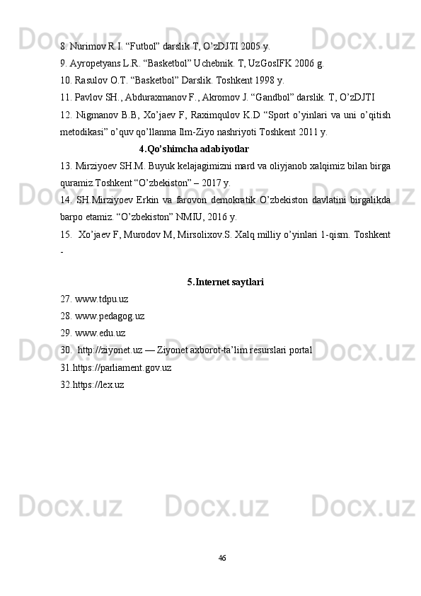 8. Nurimov R.I. “Futbol” darslik T, O’zDJTI 2005 y. 
9. Ayropetyans L.R. “Basketbol” Uchebnik. T, UzGosIFK 2006 g. 
10. Rasulov O.T. “Basketbol” Darslik. Toshkent 1998 y. 
11. Pavlov SH., Abduraxmanov F., Akromov J. “Gandbol” darslik. T, O’zDJTI 
12.   Nigmanov   B.B,   Xo’jaev   F,   Raximqulov   K.D   “Sport   o’yinlari   va   uni   o’qitish
metodikasi” o’quv qo’llanma Ilm-Ziyo nashriyoti Toshkent 2011 y. 
                                4.Qo’shimcha adabiyotlar
13. Mirziyoev SH.M. Buyuk kelajagimizni mard va oliyjanob xalqimiz bilan birga
quramiz.Toshkent “O’zbekiston” – 2017 y. 
14.   SH.Mirziyoev   Erkin   va   farovon   demokratik   O’zbekiston   davlatini   birgalikda
barpo etamiz. “O’zbekiston” NMIU, 2016 y. 
15.  Xo’jaev F, Murodov M, Mirsolixov.S. Xalq milliy o’yinlari 1-qism. Toshkent
- 
                                
5.Internet saytlari
27. www.tdpu.uz
28. www.pedagog.uz
29. www.edu.uz
30.  http://ziyonet.uz — Ziyonet axborot-ta’lim resurslari portal
31.https://parliament.gov.uz  
32.https://lex.uz  
46 