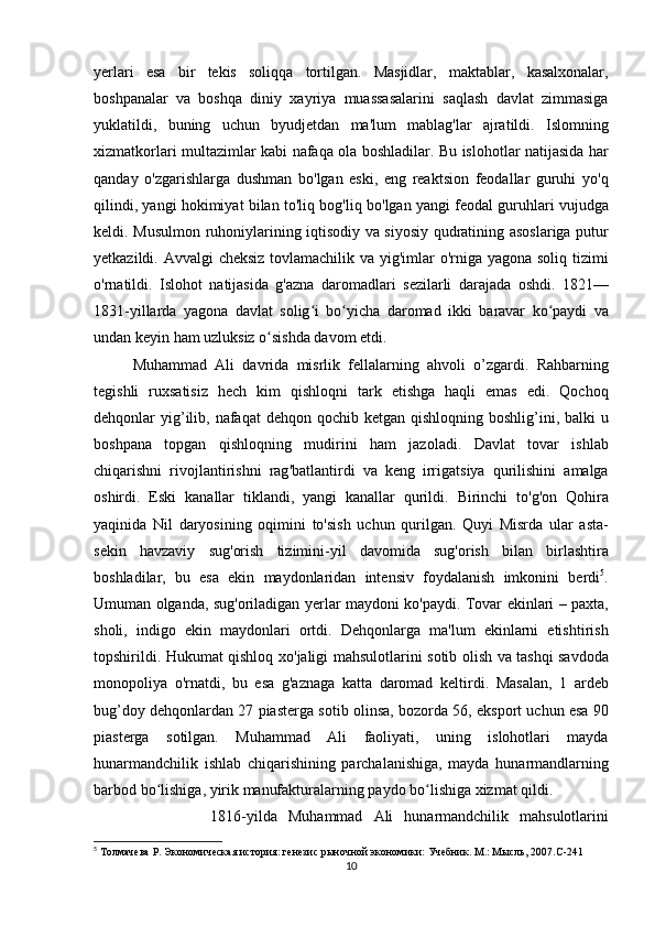 yerlari   esa   bir   tekis   soliqqa   tortilgan .   Masjidlar ,   maktablar ,   kasalxonalar ,
boshpanalar   va   boshqa   diniy   xayriya   muassasalarini   saqlash   davlat   zimmasiga
yuklatildi ,   buning   uchun   byudjetdan   ma ' lum   mablag ' lar   ajratildi .   Islomning
xizmatkorlari   multazimlar   kabi   nafaqa   ola   boshladilar .   Bu   islohotlar   natijasida   har
qanday   o ' zgarishlarga   dushman   bo ' lgan   eski ,   eng   reaktsion   feodallar   guruhi   yo ' q
qilindi ,  yangi   hokimiyat   bilan   to ' liq   bog ' liq   bo ' lgan   yangi   feodal   guruhlari   vujudga
keldi .   Musulmon   ruhoniylarining   iqtisodiy   va   siyosiy   qudratining   asoslariga   putur
yetkazildi .   Avvalgi   cheksiz   tovlamachilik   va   yig ' imlar   o ' rniga   yagona   soliq   tizimi
o ' rnatildi .   Islohot   natijasida   g ' azna   daromadlari   sezilarli   darajada   oshdi .   1821—
1831- yillarda   yagona   davlat   solig ʻ i   bo ʻ yicha   daromad   ikki   baravar   ko ʻ paydi   va
undan   keyin   ham   uzluksiz   o ʻ sishda   davom   etdi .
Muhammad   Ali   davrida   misrlik   fellalarning   ahvoli   o ’ zgardi .   Rahbarning
tegishli   ruxsatisiz   hech   kim   qishloqni   tark   etishga   haqli   emas   edi .   Qochoq
dehqonlar   yig ’ ilib ,   nafaqat   dehqon   qochib   ketgan   qishloqning   boshlig ’ ini ,   balki   u
boshpana   topgan   qishloqning   mudirini   ham   jazoladi .   Davlat   tovar   ishlab
chiqarishni   rivojlantirishni   rag ' batlantirdi   va   keng   irrigatsiya   qurilishini   amalga
oshirdi .   Eski   kanallar   tiklandi ,   yangi   kanallar   qurildi .   Birinchi   to ' g ' on   Qohira
yaqinida   Nil   daryosining   oqimini   to ' sish   uchun   qurilgan .   Quyi   Misrda   ular   asta -
sekin   havzaviy   sug ' orish   tizimini -yil   davomida   sug ' orish   bilan   birlashtira
boshladilar ,   bu   esa   ekin   maydonlaridan   intensiv   foydalanish   imkonini   berdi 5
.
Umuman   olganda ,   sug ' oriladigan   yerlar   maydoni   ko ' paydi .   Tovar   ekinlari   –   paxta ,
sholi ,   indigo   ekin   maydonlari   ortdi .   Dehqonlarga   ma ' lum   ekinlarni   etishtirish
topshirildi .   Hukumat   qishloq   xo ' jaligi   mahsulotlarini   sotib   olish   va   tashqi   savdoda
monopoliya   o ' rnatdi ,   bu   esa   g ' aznaga   katta   daromad   keltirdi .   Masalan ,   1   ardeb
bug ’ doy   dehqonlardan  27  piasterga   sotib   olinsa ,  bozorda  56,  eksport   uchun   esa  90
piasterga   sotilgan .   Muhammad   Ali   faoliyati ,   uning   islohotlari   mayda
hunarmandchilik   ishlab   chiqarishining   parchalanishiga ,   mayda   hunarmandlarning
barbod   bo ʻ lishiga ,  yirik   manufakturalarning   paydo   bo ʻ lishiga   xizmat   qildi . 
1816-yil da   Muhammad   Ali   hunarmandchilik   mahsulotlarini
5
 Толмачева Р. Экономическая история: генезис рыночной экономики: Учебник. М.: Мысль, 2007. C -241
10 