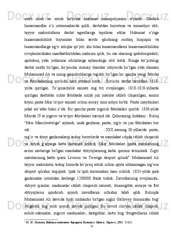 sotib   olish   va   sotish   bo ' yicha   hukumat   monopoliyasini   o ' rnatdi .   Dastlab
hunarmandlar   o ’ z   ustaxonalarida   qolib ,   davlatdan   buyurtma   va   xomashyo   olib ,
tayyor   mahsulotlarni   davlat   agentlariga   topshirar   edilar .   Hukumat   o ʻ ziga
hunarmandchilik   buyumlari   bilan   savdo   qilishning   mutlaq   huquqini   va
hunarmandlarga   og ʻ ir   soliqlar   qo ʻ yib ,  shu   bilan   hunarmandlarni   hunarmandchilikni
rivojlantirishdan   manfaatdorlikdan   mahrum   qildi ,   bu   esa   ularning   qashshoqlashib ,
qashshoq   yoki   yollanma   ishchilarga   aylanishiga   olib   keldi .   Bunga   ko ʻ pchiligi
davlat   mulki   bo ʻ lgan ,   ko ʻ pincha   xususiy   shaxslar   ixtiyorida   bo ʻ lgan   yoki   shaxsan
Muhammad   Ali   va   uning   qarindoshlariga   tegishli   bo ʻ lgan   bir   qancha   yangi   fabrika
va   fabrikalarning   qurilishi   ham   yordam   berdi .       Birinchi   davlat   zavodlari   1818-
yilda   qurilgan .   To ʻ qimachilik   sanoati   eng   tez   rivojlangan .   1818-1820-yil larda
qurilgan   dastlabki   uchta   fabrikada   nozik   jun   matolar   ishlab   chiqarilgan ,   ammo
keyin   paxta   Misr   to ' quv   sanoati   uchun   asosiy   xom   ashyo   bo ' ldi .   Paxta   maydonlari
jadal   sur ’ atlar   bilan   o ’ sdi .   Bir   qancha   paxta   yigirish   fabrikalari   qurildi . 1830-yil da
Misrda  29  ta   yigiruv   va   to ' quv   fabrikalari   mavjud   edi .  Qohiraning   chekkasi  -  Buloq
" Misr   Manchesteriga "   aylandi ,   unda   gazlama ,   paxta ,   zig ' ir   va   jun   fabrikalari   bor
edi .  XIX   asrning   30- yillarida .   paxta ,
zig ’ ir   va   shoyi   gazlamalarni   tashqi   bozorlarda   va   mamlakat   ichida   ishlab   chiqarish
va   sotish   g ’ aznaga   katta   daromad   keltirdi .   Misr   fabrikalari   paxta   matolarining
arzon   navlariga   bo ' lgan   mamlakat   ehtiyojlarining   katta   qismini   ta ' minladi .   Zig ' ir
matolarining   katta   qismi   Livorno   va   Triestga   eksport   qilindi 6
.   Muhammad   Ali
tayyor   mahsulotni   tashqi   bozorda   ko ’ proq   sotish   uchun   qayta   ishlanmagan   zig ’ irni
eksport   qilishni   taqiqladi .   Ipak   to ʻ qish   korxonalari   ham   ochildi .   1833- yilda   ipak
gazlamalar   sotishdan   davlatga   1200000   frank   tushdi .   Zavodlarning   rivojlanishi ,
ehtiyot   qismlar ,   mashinalar   ishlab   chiqarish   zarurati ,   shuningdek ,   armiya   va   flot
ehtiyojlarini   qondirish   quyish   zavodlarini   ochishni   talab   qildi .   Buloqda
Muhammad   Ali   davrida   bosh   muhandis   bo ' lgan   ingliz   Gallovey   tomonidan   bug '
dvigatelli   eng   yirik   quyish   zavodi   qurilgan .   Bu   zavod   cho ' yan   ishlab   chiqardi ,
asbob - uskunalar ,   yigiruv   mashinalari ,   dastgohlar ,   hatto   bug   ' dvigatellarini   ishlab
6
 Ю. Ю. Ненахов Войны и компании Фридриха Великого. Минск: Харвест, 2002.  C -812.
11