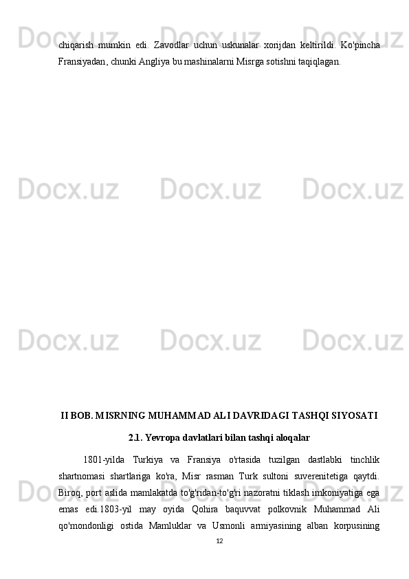 chiqarish   mumkin   edi .   Zavodlar   uchun   uskunalar   xorijdan   keltirildi .   Ko ' pincha
Fransiyadan ,  chunki   Angliya   bu   mashinalarni   Misrga   sotishni   taqiqlagan .
II BOB. MISRNING MUHAMMAD ALI DAVRIDAGI TASHQI SIYOSATI
2.1. Yevropa davlatlari bilan tashqi aloqalar
1801-yilda   Turkiya   va   Fransiya   o'rtasida   tuzilgan   dastlabki   tinchlik
shartnomasi   shartlariga   ko'ra,   Misr   rasman   Turk   sultoni   suverenitetiga   qaytdi.
Biroq, port aslida mamlakatda to'g'ridan-to'g'ri nazoratni tiklash imkoniyatiga ega
emas   edi.1803-yil   may   oyida   Qohira   baquvvat   polkovnik   Muhammad   Ali
qo'mondonligi   ostida   Mamluklar   va   Usmonli   armiyasining   alban   korpusining
12