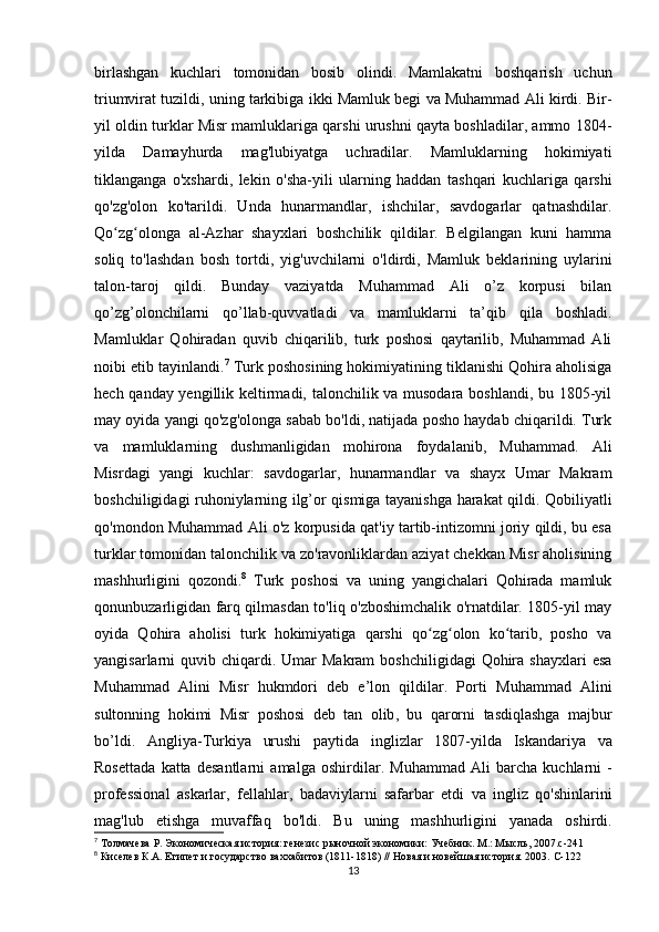 birlashgan   kuchlari   tomonidan   bosib   olindi.   Mamlakatni   boshqarish   uchun
triumvirat tuzildi, uning tarkibiga ikki Mamluk begi va Muhammad Ali kirdi. Bir-
yil oldin turklar Misr mamluklariga qarshi urushni qayta boshladilar, ammo 1804-
yilda   Damayhurda   mag'lubiyatga   uchradilar.   Mamluklarning   hokimiyati
tiklanganga   o'xshardi,   lekin   o'sha-yili   ularning   haddan   tashqari   kuchlariga   qarshi
qo'zg'olon   ko'tarildi.   Unda   hunarmandlar,   ishchilar,   savdogarlar   qatnashdilar.
Qo zg olonga   al-Azhar   shayxlari   boshchilik   qildilar.   Belgilangan   kuni   hammaʻ ʻ
soliq   to'lashdan   bosh   tortdi,   yig'uvchilarni   o'ldirdi,   Mamluk   beklarining   uylarini
talon-taroj   qildi.   Bunday   vaziyatda   Muhammad   Ali   o’z   korpusi   bilan
qo’zg’olonchilarni   qo’llab-quvvatladi   va   mamluklarni   ta’qib   qila   boshladi.
Mamluklar   Qohiradan   quvib   chiqarilib,   turk   poshosi   qaytarilib,   Muhammad   Ali
noibi etib tayinlandi. 7
 Turk poshosining hokimiyatining tiklanishi Qohira aholisiga
hech qanday yengillik keltirmadi, talonchilik va musodara boshlandi, bu 1805-yil
may oyida yangi qo'zg'olonga sabab bo'ldi, natijada posho haydab chiqarildi. Turk
va   mamluklarning   dushmanligidan   mohirona   foydalanib,   Muhammad.   Ali
Misrdagi   yangi   kuchlar:   savdogarlar,   hunarmandlar   va   shayx   Umar   Makram
boshchiligidagi ruhoniylarning ilg’or qismiga tayanishga harakat qildi. Qobiliyatli
qo'mondon Muhammad Ali o'z korpusida qat'iy tartib-intizomni joriy qildi, bu esa
turklar tomonidan talonchilik va zo'ravonliklardan aziyat chekkan Misr aholisining
mashhurligini   qozondi. 8
  Turk   poshosi   va   uning   yangichalari   Qohirada   mamluk
qonunbuzarligidan farq qilmasdan to'liq o'zboshimchalik o'rnatdilar. 1805-yil may
oyida   Qohira   aholisi   turk   hokimiyatiga   qarshi   qo zg olon   ko tarib,   posho   va	
ʻ ʻ ʻ
yangisarlarni  quvib  chiqardi.  Umar  Makram   boshchiligidagi   Qohira  shayxlari   esa
Muhammad   Alini   Misr   hukmdori   deb   e’lon   qildilar.   Porti   Muhammad   Alini
sultonning   hokimi   Misr   poshosi   deb   tan   olib ,   bu   qarorni   tasdiqlashga   majbur
bo ’ ldi .   Angliya - Turkiya   urushi   paytida   inglizlar   1807-yil da   Iskandariya   va
Rosettada   katta   desantlarni   amalga   oshirdilar .   Muhammad   Ali   barcha   kuchlarni   -
professional   askarlar ,   fellahlar ,   badaviylarni   safarbar   etdi   va   ingliz   qo ' shinlarini
mag ' lub   etishga   muvaffaq   bo ' ldi .   Bu   uning   mashhurligini   yanada   oshirdi .
7
 Толмачева Р. Экономическая история: генезис рыночной экономики: Учебник. М.: Мысль, 2007.c-241
8
 Киселев К.А. Египет и государство ваххабитов (1811-1818) // Новая и новейшая история. 2003.  C -122
13