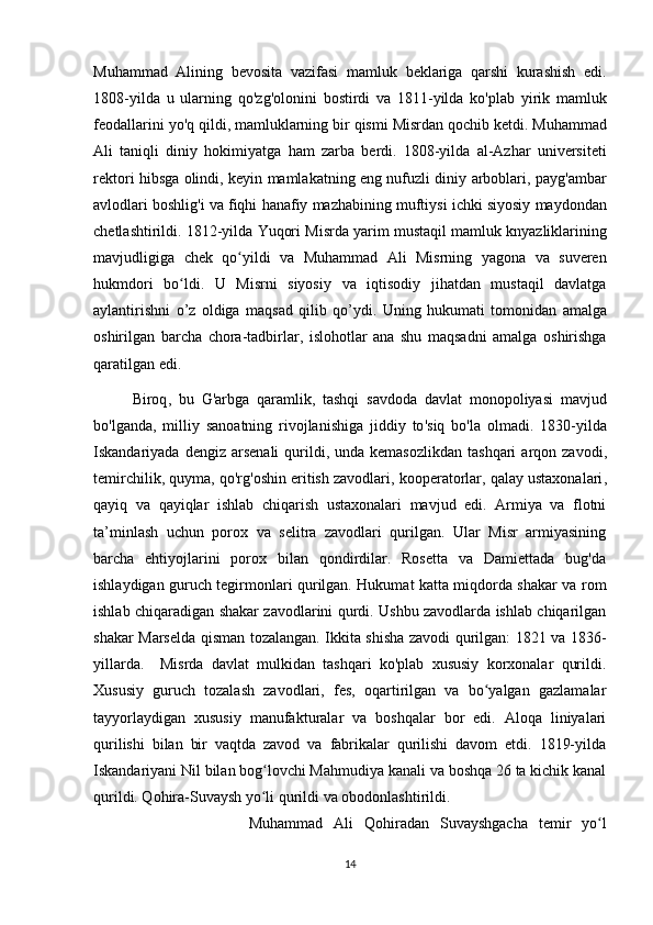 Muhammad   Alining   bevosita   vazifasi   mamluk   beklariga   qarshi   kurashish   edi .
1808-yil da   u   ularning   qo ' zg ' olonini   bostirdi   va   1811-yil da   ko ' plab   yirik   mamluk
feodallarini   yo ' q   qildi ,  mamluklarning   bir   qismi   Misrdan   qochib   ketdi .  Muhammad
Ali   taniqli   diniy   hokimiyatga   ham   zarba   berdi .   1808-yil da   al - Azhar   universiteti
rektori   hibsga   olindi ,   keyin   mamlakatning   eng   nufuzli   diniy   arboblari ,   payg ' ambar
avlodlari   boshlig ' i   va   fiqhi   hanafiy   mazhabining   muftiysi   ichki   siyosiy   maydondan
chetlashtirildi . 1812- yilda   Yuqori   Misrda   yarim   mustaqil   mamluk   knyazliklarining
mavjudligiga   chek   qo ʻ yildi   va   Muhammad   Ali   Misrning   yagona   va   suveren
hukmdori   bo ʻ ldi .   U   Misrni   siyosiy   va   iqtisodiy   jihatdan   mustaqil   davlatga
aylantirishni   o ’ z   oldiga   maqsad   qilib   qo ’ ydi .   Uning   hukumati   tomonidan   amalga
oshirilgan   barcha   chora - tadbirlar ,   islohotlar   ana   shu   maqsadni   amalga   oshirishga
qaratilgan   edi .
Biroq ,   bu   G ' arbga   qaramlik ,   tashqi   savdoda   davlat   monopoliyasi   mavjud
bo ' lganda ,   milliy   sanoatning   rivojlanishiga   jiddiy   to ' siq   bo ' la   olmadi .   1830-yil da
Iskandariyada   dengiz   arsenali   qurildi ,   unda   kemasozlikdan   tashqari   arqon   zavodi ,
temirchilik ,  quyma ,  qo ' rg ' oshin   eritish   zavodlari ,  kooperatorlar ,  qalay   ustaxonalari ,
qayiq   va   qayiqlar   ishlab   chiqarish   ustaxonalari   mavjud   edi .   Armiya   va   flotni
ta’minlash   uchun   porox   va   selitra   zavodlari   qurilgan.   Ular   Misr   armiyasining
barcha   ehtiyojlarini   porox   bilan   qondirdilar.   Rosetta   va   Damiettada   bug'da
ishlaydigan guruch tegirmonlari qurilgan. Hukumat katta miqdorda shakar va rom
ishlab chiqaradigan shakar zavodlarini qurdi. Ushbu zavodlarda ishlab chiqarilgan
shakar Marselda qisman tozalangan. Ikkita shisha zavodi qurilgan: 1821 va 1836-
yillarda.     Misrda   davlat   mulkidan   tashqari   ko'plab   xususiy   korxonalar   qurildi.
Xususiy   guruch   tozalash   zavodlari,   fes,   oqartirilgan   va   bo yalgan   gazlamalarʻ
tayyorlaydigan   xususiy   manufakturalar   va   boshqalar   bor   edi.   Aloqa   liniyalari
qurilishi   bilan   bir   vaqtda   zavod   va   fabrikalar   qurilishi   davom   etdi.   1819-yilda
Iskandariyani Nil bilan bog lovchi Mahmudiya kanali va boshqa 26 ta kichik kanal	
ʻ
qurildi. Qohira-Suvaysh yo li qurildi va obodonlashtirildi. 
ʻ
Muhammad   Ali   Qohiradan   Suvayshgacha   temir   yo l	
ʻ
14 