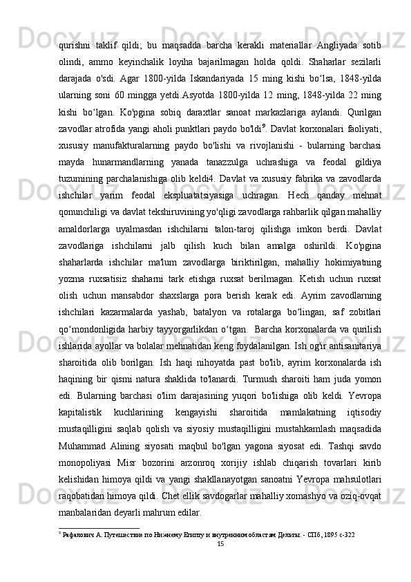 qurishni   taklif   qildi;   bu   maqsadda   barcha   kerakli   materiallar   Angliyada   sotib
olindi,   ammo   keyinchalik   loyiha   bajarilmagan   holda   qoldi.   Shaharlar   sezilarli
darajada   o'sdi.   Agar   1800-yilda   Iskandariyada   15   ming   kishi   bo lsa,   1848-yildaʻ
ularning   soni   60   mingga   yetdi.Asyotda   1800-yilda   12   ming,   1848-yilda   22   ming
kishi   bo lgan.   Ko'pgina   sobiq   daraxtlar   sanoat   markazlariga   aylandi.   Qurilgan	
ʻ
zavodlar atrofida yangi aholi punktlari paydo bo'ldi 9
. Davlat korxonalari faoliyati,
xususiy   manufakturalarning   paydo   bo'lishi   va   rivojlanishi   -   bularning   barchasi
mayda   hunarmandlarning   yanada   tanazzulga   uchrashiga   va   feodal   gildiya
tuzumining   parchalanishiga   olib   keldi4.   Davlat   va   xususiy   fabrika   va   zavodlarda
ishchilar   yarim   feodal   ekspluatatsiyasiga   uchragan.   Hech   qanday   mehnat
qonunchiligi va davlat tekshiruvining yo'qligi zavodlarga rahbarlik qilgan mahalliy
amaldorlarga   uyalmasdan   ishchilarni   talon-taroj   qilishga   imkon   berdi.   Davlat
zavodlariga   ishchilarni   jalb   qilish   kuch   bilan   amalga   oshirildi.   Ko'pgina
shaharlarda   ishchilar   ma'lum   zavodlarga   biriktirilgan,   mahalliy   hokimiyatning
yozma   ruxsatisiz   shaharni   tark   etishga   ruxsat   berilmagan.   Ketish   uchun   ruxsat
olish   uchun   mansabdor   shaxslarga   pora   berish   kerak   edi.   Ayrim   zavodlarning
ishchilari   kazarmalarda   yashab,   batalyon   va   rotalarga   bo lingan,   saf   zobitlari	
ʻ
qo mondonligida harbiy tayyorgarlikdan o tgan.   Barcha korxonalarda va qurilish	
ʻ ʻ
ishlarida ayollar va bolalar mehnatidan keng foydalanilgan. Ish og'ir antisanitariya
sharoitida   olib   borilgan.   Ish   haqi   nihoyatda   past   bo'lib,   ayrim   korxonalarda   ish
haqining   bir   qismi   natura   shaklida   to'lanardi.   Turmush   sharoiti   ham   juda   yomon
edi.   Bularning   barchasi   o'lim   darajasining   yuqori   bo'lishiga   olib   keldi.   Yevropa
kapitalistik   kuchlarining   kengayishi   sharoitida   mamlakatning   iqtisodiy
mustaqilligini   saqlab   qolish   va   siyosiy   mustaqilligini   mustahkamlash   maqsadida
Muhammad   Alining   siyosati   maqbul   bo'lgan   yagona   siyosat   edi.   Tashqi   savdo
monopoliyasi   Misr   bozorini   arzonroq   xorijiy   ishlab   chiqarish   tovarlari   kirib
kelishidan   himoya   qildi   va   yangi   shakllanayotgan   sanoatni   Yevropa   mahsulotlari
raqobatidan himoya qildi. Chet ellik savdogarlar mahalliy xomashyo va oziq-ovqat
manbalaridan deyarli mahrum edilar.
9
 Рафалович А. Путешествие по Нижнему Египту и внутренним областям Дельты. - СПб, 1895  c -322
15 