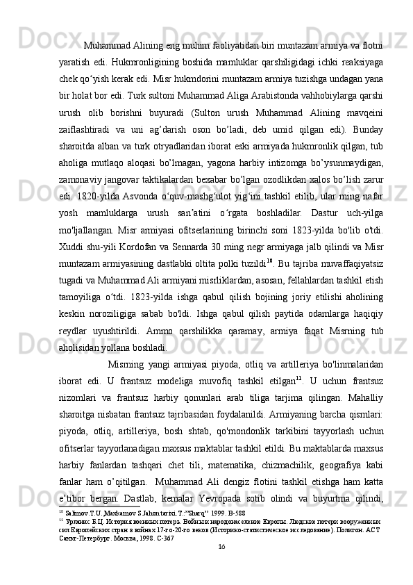 Muhammad Alining eng muhim faoliyatidan biri muntazam armiya va flotni
yaratish   edi.   Hukmronligining   boshida   mamluklar   qarshiligidagi   ichki   reaksiyaga
chek qo yish kerak edi. ʻ Misr hukmdorini muntazam armiya tuzishga undagan yana
bir holat bor edi. Turk sultoni Muhammad Aliga Arabistonda vahhobiylarga qarshi
urush   olib   borishni   buyuradi   (Sulton   urush   Muhammad   Alining   mavqeini
zaiflashtiradi   va   uni   ag’darish   oson   bo’ladi,   deb   umid   qilgan   edi).   Bunday
sharoitda alban va turk otryadlaridan iborat eski armiyada hukmronlik qilgan, tub
aholiga   mutlaqo   aloqasi   bo’lmagan,   yagona   harbiy   intizomga   bo’ysunmaydigan,
zamonaviy jangovar taktikalardan bexabar bo’lgan ozodlikdan xalos bo’lish zarur
edi.   1820-yilda   Asvonda   o quv-mashg ulot   yig ini   tashkil   etilib,   ular   ming   nafar	
ʻ ʻ ʻ
yosh   mamluklarga   urush   san atini   o rgata   boshladilar.   Dastur   uch-yilga	
ʼ ʻ
mo'ljallangan.   Misr   armiyasi   ofitserlarining   birinchi   soni   1823-yilda   bo'lib   o'tdi.
Xuddi shu-yili Kordofan va Sennarda 30 ming negr armiyaga jalb qilindi va Misr
muntazam  armiyasining dastlabki  oltita polki  tuzildi 10
. Bu tajriba muvaffaqiyatsiz
tugadi va Muhammad Ali armiyani misrliklardan, asosan, fellahlardan tashkil etish
tamoyiliga   o tdi.   1823-yilda   ishga   qabul   qilish   bojining   joriy   etilishi   aholining	
ʻ
keskin   noroziligiga   sabab   bo'ldi.   Ishga   qabul   qilish   paytida   odamlarga   haqiqiy
reydlar   uyushtirildi.   Ammo   qarshilikka   qaramay,   armiya   faqat   Misrning   tub
aholisidan yollana boshladi. 
Misrning   yangi   armiyasi   piyoda,   otliq   va   artilleriya   bo'linmalaridan
iborat   edi.   U   frantsuz   modeliga   muvofiq   tashkil   etilgan 11
.   U   uchun   frantsuz
nizomlari   va   frantsuz   harbiy   qonunlari   arab   tiliga   tarjima   qilingan.   Mahalliy
sharoitga nisbatan frantsuz tajribasidan foydalanildi. Armiyaning barcha qismlari:
piyoda,   otliq,   artilleriya,   bosh   shtab,   qo'mondonlik   tarkibini   tayyorlash   uchun
ofitserlar tayyorlanadigan maxsus maktablar tashkil etildi. Bu maktablarda maxsus
harbiy   fanlardan   tashqari   chet   tili,   matematika,   chizmachilik,   geografiya   kabi
fanlar   ham   o’qitilgan.     Muhammad   Ali   dengiz   flotini   tashkil   etishga   ham   katta
e’tibor   bergan.   Dastlab,   kemalar   Yevropada   sotib   olindi   va   buyurtma   qilindi,
10
 Salimov.T.U.,Maxkamov S.Jahon tarixi.T.:”Sharq”  1999.  B-588
11
 Урланис Б.Ц. История военных потерь. Войны и народонаселение Европы. Людские потери вооруженных 
сил Европейских стран в войнах 17-го-20-го веков (Историко-статистическое исследование). Полигон. АСТ 
Санкт-Петербург. Москва, 1998. C-367
16