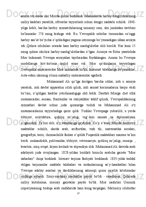 ammo tez orada ular Misrda qurila boshlandi. Mamlakatda harbiy dengizchilarning
milliy kadrlari yaratildi, ofitserlar tayyorlash uchun dengiz maktabi ochildi. 1840-
yilga   kelib,   barcha   harbiy   xizmatchilarning   umumiy   soni,   shu   jumladan   tartibsiz
bo'linmalar   276   ming   kishiga   etdi.   Bu   Yevropalik   zobitlar   tomonidan   so’nggi
harbiy san’at bo’yicha o’qitiladigan yagona intizomga bo’ysunadigan ulkan armiya
edi.,Qohira   ishchilari   orasida   ham   harbiy   mashg'ulotlar   olib   borildi.   Har   kuni   15
ming qohira ishchisi  harbiy mashg’ulotlardan o’tgan. Armiya va flotni yaratishda
Misr   hukumati   Yevropa   armiyalari   tajribasidan   foydalangan.   Ammo   bu   Yevropa
modellariga   ko'r-ko'rona   taqlid   emas   edi.   Misr   qo'shinlarini   tayyorlagan
Yevropalik mutaxassislar Misr xizmatida bo'lib, hukumat talablariga bo'ysundilar.
Asta-sekin ularning o'rnini mahalliy mutaxassislar egalladi.
Muhammad   Ali   qo lga   kiritgan   barcha   ishlar,   xoh   u   armiyaʻ
yaratish,   xoh   davlat   apparatini   isloh   qilish,   xoh   sanoat   korxonalarini   barpo   etish
bo lsin,   o qitilgan   kadrlar   yetishmasligiga   olib   keldi.   Dastlab   Misrga   chet   ellik	
ʻ ʻ
mutaxassislar,   asosan,   frantsuzlar   va   italiyaliklar   taklif   qilindi,   Yevropaliklarning
xizmatlari   davlat   uchun   juda   qimmatga   tushdi   va   Muhammad   Ali   o'z
mutaxassislarini   tayyorlashga   qaror   qildi.   Yoshlar   Yevropaga   yuborilib,   u   yerda
tibbiyot,   arxitektura,   qishloq   xo’jaligi,   tog’-kon   sanoati   va   diplomatiyani
o’rganishdi. Ta lim olib, o z vatanlariga qaytishdi. Ko’p o’tmay Misrda dunyoviy	
ʼ ʻ
maktablar   ochilib,   ularda   arab,   arifmetika,   turk   tili,   matematika   asoslari,
geografiya, tarix, chizmachilik fanlari o’qitildi.Fuqarolik maktablari maxsus ta’lim
berdi:  muhandislik, politexnika, tibbiyot, veterinariya, qishloq xo’jaligi, musiqa. ,
kvartira, oziq-ovqat, kiyim-kechak va stipendiya oldi. Muhammad Ali davrida arab
adabiyoti   juda   rivojlangan.   1828-yildan   boshlab   birinchi   arabcha   gazeta   "Misr
xabarlari"   chiqa   boshladi.   Intensiv   tarjima   faoliyati   boshlandi.   1835-yilda   tashkil
etilgan   tarjimonlar   maktabi   talabalari   va   xodimlarining   sa’y-harakatlari   bilan
Yevropa   adabiy   asarlari   va   darsliklarining   salmoqli   qismi   misrlik   kitobxonlar
mulkiga   aylandi.   Ilmiy-madaniy   markazlar   paydo   bo'ldi   -   rasadxona,   Qohirada
milliy   kutubxona,   xususiy   gazetalar   paydo   bo'ldi.   Misr   nashrlari   Usmonli
imperiyasining   boshqa   arab   mulklarida   ham   keng   tarqalgan.   Ma'muriy   islohotlar
17 