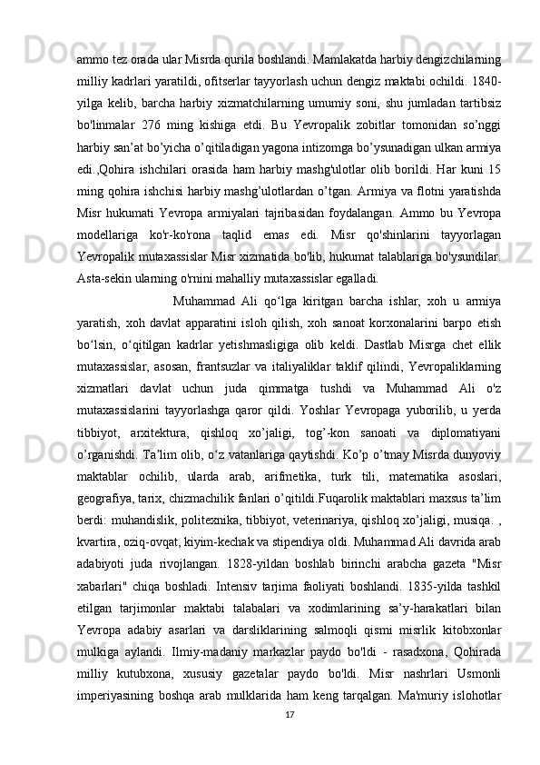 ammo tez orada ular Misrda qurila boshlandi. Mamlakatda harbiy dengizchilarning
milliy kadrlari yaratildi, ofitserlar tayyorlash uchun dengiz maktabi ochildi. 1840-
yilga   kelib,   barcha   harbiy   xizmatchilarning   umumiy   soni,   shu   jumladan   tartibsiz
bo'linmalar   276   ming   kishiga   etdi.   Bu   Yevropalik   zobitlar   tomonidan   so’nggi
harbiy san’at bo’yicha o’qitiladigan yagona intizomga bo’ysunadigan ulkan armiya
edi.,Qohira   ishchilari   orasida   ham   harbiy   mashg'ulotlar   olib   borildi.   Har   kuni   15
ming qohira ishchisi  harbiy mashg’ulotlardan o’tgan. Armiya va flotni yaratishda
Misr   hukumati   Yevropa   armiyalari   tajribasidan   foydalangan.   Ammo   bu   Yevropa
modellariga   ko'r-ko'rona   taqlid   emas   edi.   Misr   qo'shinlarini   tayyorlagan
Yevropalik mutaxassislar Misr xizmatida bo'lib, hukumat talablariga bo'ysundilar.
Asta-sekin ularning o'rnini mahalliy mutaxassislar egalladi.
Muhammad   Ali   qo lga   kiritgan   barcha   ishlar,   xoh   u   armiyaʻ
yaratish,   xoh   davlat   apparatini   isloh   qilish,   xoh   sanoat   korxonalarini   barpo   etish
bo lsin,   o qitilgan   kadrlar   yetishmasligiga   olib   keldi.   Dastlab   Misrga   chet   ellik	
ʻ ʻ
mutaxassislar,   asosan,   frantsuzlar   va   italiyaliklar   taklif   qilindi,   Yevropaliklarning
xizmatlari   davlat   uchun   juda   qimmatga   tushdi   va   Muhammad   Ali   o'z
mutaxassislarini   tayyorlashga   qaror   qildi.   Yoshlar   Yevropaga   yuborilib,   u   yerda
tibbiyot,   arxitektura,   qishloq   xo’jaligi,   tog’-kon   sanoati   va   diplomatiyani
o’rganishdi. Ta lim olib, o z vatanlariga qaytishdi. Ko’p o’tmay Misrda dunyoviy	
ʼ ʻ
maktablar   ochilib,   ularda   arab,   arifmetika,   turk   tili,   matematika   asoslari,
geografiya, tarix, chizmachilik fanlari o’qitildi.Fuqarolik maktablari maxsus ta’lim
berdi:  muhandislik, politexnika, tibbiyot, veterinariya, qishloq xo’jaligi, musiqa. ,
kvartira, oziq-ovqat, kiyim-kechak va stipendiya oldi. Muhammad Ali davrida arab
adabiyoti   juda   rivojlangan.   1828-yildan   boshlab   birinchi   arabcha   gazeta   "Misr
xabarlari"   chiqa   boshladi.   Intensiv   tarjima   faoliyati   boshlandi.   1835-yilda   tashkil
etilgan   tarjimonlar   maktabi   talabalari   va   xodimlarining   sa’y-harakatlari   bilan
Yevropa   adabiy   asarlari   va   darsliklarining   salmoqli   qismi   misrlik   kitobxonlar
mulkiga   aylandi.   Ilmiy-madaniy   markazlar   paydo   bo'ldi   -   rasadxona,   Qohirada
milliy   kutubxona,   xususiy   gazetalar   paydo   bo'ldi.   Misr   nashrlari   Usmonli
imperiyasining   boshqa   arab   mulklarida   ham   keng   tarqalgan.   Ma'muriy   islohotlar
17