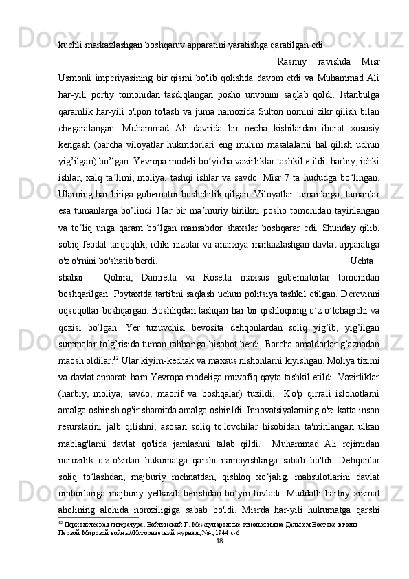 kuchli markazlashgan boshqaruv apparatini yaratishga qaratilgan edi. 
Rasmiy   ravishda   Misr
Usmonli   imperiyasining   bir   qismi   bo'lib   qolishda   davom   etdi   va   Muhammad   Ali
har-yili   portiy   tomonidan   tasdiqlangan   posho   unvonini   saqlab   qoldi.   Istanbulga
qaramlik har-yili  o'lpon to'lash va juma namozida Sulton nomini  zikr qilish bilan
chegaralangan.   Muhammad   Ali   davrida   bir   necha   kishilardan   iborat   xususiy
kengash   (barcha   viloyatlar   hukmdorlari   eng   muhim   masalalarni   hal   qilish   uchun
yig’ilgan) bo’lgan. Yevropa modeli bo yicha vazirliklar tashkil etildi: harbiy, ichkiʻ
ishlar,   xalq   ta limi,   moliya,   tashqi   ishlar   va   savdo.   Misr   7   ta   hududga   bo lingan.	
ʼ ʻ
Ularning har biriga gubernator boshchilik qilgan. Viloyatlar tumanlarga, tumanlar
esa   tumanlarga   bo’lindi.   Har   bir   ma muriy   birlikni   posho   tomonidan   tayinlangan	
ʼ
va   to liq   unga   qaram   bo lgan   mansabdor   shaxslar   boshqarar   edi.   Shunday   qilib,	
ʻ ʻ
sobiq feodal  tarqoqlik, ichki  nizolar  va anarxiya markazlashgan davlat  apparatiga
o'z o'rnini bo'shatib berdi. Uchta
shahar   -   Qohira,   Damietta   va   Rosetta   maxsus   gubernatorlar   tomonidan
boshqarilgan. Poytaxtda tartibni saqlash uchun politsiya tashkil etilgan. Derevinni
oqsoqollar boshqargan. Boshliqdan tashqari har bir qishloqning o’z o’lchagichi va
qozisi   bo’lgan.   Yer   tuzuvchisi   bevosita   dehqonlardan   soliq   yig’ib,   yig’ilgan
summalar to’g’risida tuman rahbariga hisobot berdi. Barcha amaldorlar g’aznadan
maosh oldilar. 12
 Ular kiyim-kechak va maxsus nishonlarni kiyishgan. Moliya tizimi
va davlat apparati ham Yevropa modeliga muvofiq qayta tashkil etildi. Vazirliklar
(harbiy,   moliya,   savdo,   maorif   va   boshqalar)   tuzildi.     Ko'p   qirrali   islohotlarni
amalga oshirish og'ir sharoitda amalga oshirildi. Innovatsiyalarning o'zi katta inson
resurslarini   jalb   qilishni,   asosan   soliq   to'lovchilar   hisobidan   ta'minlangan   ulkan
mablag'larni   davlat   qo'lida   jamlashni   talab   qildi.     Muhammad   Ali   rejimidan
norozilik   o'z-o'zidan   hukumatga   qarshi   namoyishlarga   sabab   bo'ldi.   Dehqonlar
soliq   to lashdan,   majburiy   mehnatdan,   qishloq   xo jaligi   mahsulotlarini   davlat	
ʻ ʻ
omborlariga   majburiy   yetkazib   berishdan   bo yin   tovladi.   Muddatli   harbiy   xizmat	
ʻ
aholining   alohida   noroziligiga   sabab   bo'ldi.   Misrda   har-yili   hukumatga   qarshi
12
 Периодическая литература. Войтинский Г. Международные отношения на Дальнем Востоке в годы 
Первой Мировой войны//Исторический журнал, №4, 1944.c-6
18 