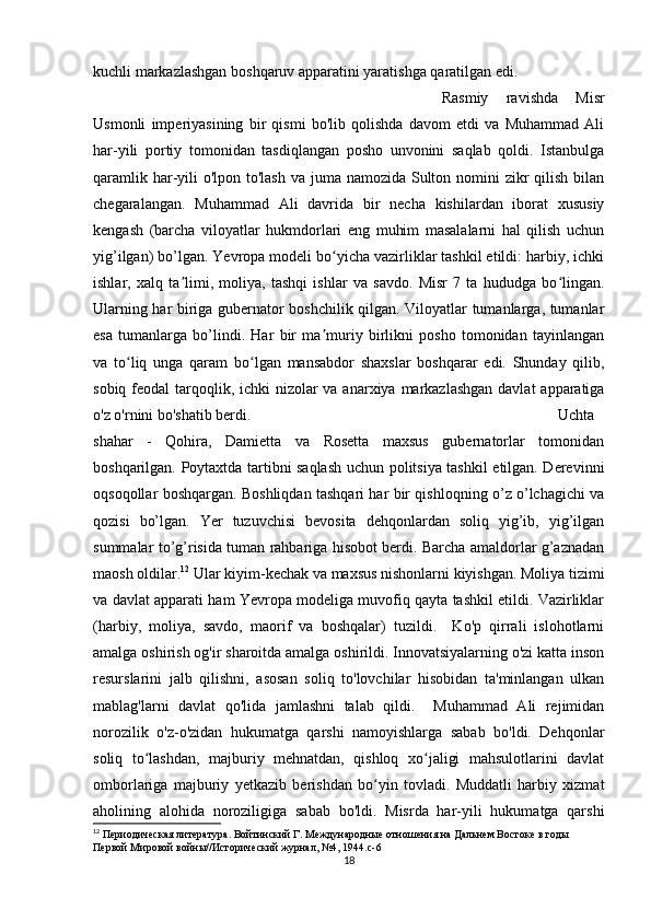 kuchli markazlashgan boshqaruv apparatini yaratishga qaratilgan edi. 
Rasmiy   ravishda   Misr
Usmonli   imperiyasining   bir   qismi   bo'lib   qolishda   davom   etdi   va   Muhammad   Ali
har-yili   portiy   tomonidan   tasdiqlangan   posho   unvonini   saqlab   qoldi.   Istanbulga
qaramlik har-yili  o'lpon to'lash va juma namozida Sulton nomini  zikr qilish bilan
chegaralangan.   Muhammad   Ali   davrida   bir   necha   kishilardan   iborat   xususiy
kengash   (barcha   viloyatlar   hukmdorlari   eng   muhim   masalalarni   hal   qilish   uchun
yig’ilgan) bo’lgan. Yevropa modeli bo yicha vazirliklar tashkil etildi: harbiy, ichkiʻ
ishlar,   xalq   ta limi,   moliya,   tashqi   ishlar   va   savdo.   Misr   7   ta   hududga   bo lingan.	
ʼ ʻ
Ularning har biriga gubernator boshchilik qilgan. Viloyatlar tumanlarga, tumanlar
esa   tumanlarga   bo’lindi.   Har   bir   ma muriy   birlikni   posho   tomonidan   tayinlangan	
ʼ
va   to liq   unga   qaram   bo lgan   mansabdor   shaxslar   boshqarar   edi.   Shunday   qilib,	
ʻ ʻ
sobiq feodal  tarqoqlik, ichki  nizolar  va anarxiya markazlashgan davlat  apparatiga
o'z o'rnini bo'shatib berdi. Uchta
shahar   -   Qohira,   Damietta   va   Rosetta   maxsus   gubernatorlar   tomonidan
boshqarilgan. Poytaxtda tartibni saqlash uchun politsiya tashkil etilgan. Derevinni
oqsoqollar boshqargan. Boshliqdan tashqari har bir qishloqning o’z o’lchagichi va
qozisi   bo’lgan.   Yer   tuzuvchisi   bevosita   dehqonlardan   soliq   yig’ib,   yig’ilgan
summalar to’g’risida tuman rahbariga hisobot berdi. Barcha amaldorlar g’aznadan
maosh oldilar. 12
 Ular kiyim-kechak va maxsus nishonlarni kiyishgan. Moliya tizimi
va davlat apparati ham Yevropa modeliga muvofiq qayta tashkil etildi. Vazirliklar
(harbiy,   moliya,   savdo,   maorif   va   boshqalar)   tuzildi.     Ko'p   qirrali   islohotlarni
amalga oshirish og'ir sharoitda amalga oshirildi. Innovatsiyalarning o'zi katta inson
resurslarini   jalb   qilishni,   asosan   soliq   to'lovchilar   hisobidan   ta'minlangan   ulkan
mablag'larni   davlat   qo'lida   jamlashni   talab   qildi.     Muhammad   Ali   rejimidan
norozilik   o'z-o'zidan   hukumatga   qarshi   namoyishlarga   sabab   bo'ldi.   Dehqonlar
soliq   to lashdan,   majburiy   mehnatdan,   qishloq   xo jaligi   mahsulotlarini   davlat	
ʻ ʻ
omborlariga   majburiy   yetkazib   berishdan   bo yin   tovladi.   Muddatli   harbiy   xizmat	
ʻ
aholining   alohida   noroziligiga   sabab   bo'ldi.   Misrda   har-yili   hukumatga   qarshi
12
 Периодическая литература. Войтинский Г. Международные отношения на Дальнем Востоке в годы 
Первой Мировой войны//Исторический журнал, №4, 1944.c-6
18